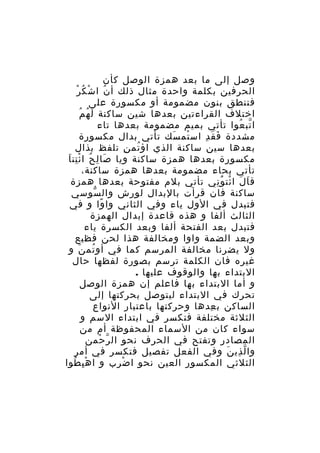 ‫وصل إلى ما بعد همزة الوصل كأن‬
‫ْ‬
‫الحرفين بكلمة واحدة مثال ذلك أ ن ا شْ كُ ر‬
‫ُ‬
‫فتنطق بنون مضمومة أو مكسورة على‬
‫اختلف القراءتين بعدها شين ساكنة ل ه مُ‬
‫َ ُ‬
‫ا تب عوا تأتي بميم مضمومة بعدها تاء‬
‫ّ ُ‬
‫مشددة ف ق د اس تم سك تأتي بدال مكسورة‬
‫ْ َ‬
‫َ َ ِ‬
‫بعدها سين ساكنة الذي اؤ تم ن تلفظ بذال‬
‫ُ ِ‬
‫مكسورة بعدها همزة ساكنة ويا صا ل ح ا ئ تن ا‬
‫َ ِ ُ ِْ َ‬
‫تأتي بحاء مضمومة بعدها همزة ساكنة،‬
‫ق ا ل ا ئت و ني تأتي بلم مفتوحة بعدها همزة‬
‫َ َ ْ َُ ِ‬
‫ساكنة فان قرأت بالبدال لورش وال سوسي‬
‫ّ‬
‫فتبدل في الول ياء وفي الثاني وا وا و في‬
‫ً‬
‫الثالث ألفا و هذه قاعدة إبدال الهمزة‬
‫فتبدل بعد الفتحة ألفا وبعد الكسرة ياء‬
‫وبعد الضمة واوا ومخالفة هذا لحن فظيع‬
‫ول يضرنا مخالفة المرسم كما في أو تم ن و‬
‫ُ َ‬
‫غيره فان الكلمة ترسم بصورة لفظها حال‬
‫البتداء بها والوقوف عليها .‬
‫و أما البتداء بها فاعلم إن همزة الوصل‬
‫تحرك في البتداء ليتوصل بحركتها إلى‬
‫الساكن ب عدها وحركتها باعتبار النواع‬
‫ِ‬
‫الثلثة مختلفة فتكسر في ابتداء السم و‬
‫سواء كان من السماء المحفوظة أم من‬
‫المصادر وتفتح في الحرف نحو ال ر حمن‬
‫ّ ْ‬
‫وا ل ذي ن وفي الفعل تفصيل فتكسر في أمر‬
‫ّ ِ َ‬
‫الثلثي المكسور العين نحو ا ض رب و ا ه ب طوا‬
‫ِْ ُ‬
‫ْ ِ‬

 