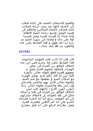 ‫واقضوا فاستثقلت الضمة على الياء فنقلت‬
‫إلى الحرف قبلها بعد سلب حركته فسكنت‬
‫الياء فحذفت للتقاء الساكنين والكلم في‬
‫همزة الوصل واسع تركناه خشيه الطالة،‬
‫وأما تعداد ما همزته همزة وصل فعزمنا‬
‫أول على ذلك و وصلنا إلى سورة الفتح ثم‬
‫رأينا إن ذلك طول و هذا الضابط يغني عنه‬
‫والقلوب بيد ا كيف يشاء .‬
‫ُ‬
‫) 25/1(‬
‫فان قلت إذا كانت هذه القواعد المأخوذة‬
‫هذا الضابط تكفي ول ت نخ ر م فمن أين جاء‬
‫َ ِ ُ‬
‫الخلف الواقع بين القراء في بعض‬
‫الهمزات فجعلها بعضهم همزة وصل و‬
‫بعضهم همزة قطع كقوله تعالى بالبقرة‬
‫ف ل ما ت ب ين ل ه قا ل ا ع ل م قرئ بوصل الهمزة‬
‫َ ُ َ َ َْ ُ‬
‫ََ ّ ََّ‬
‫مع إسكان الميم و بقطعها مع ضم الميم‬
‫وكقوله تعالى فا س ر بهود والحجر والدخان‬
‫َ ْ ِ‬
‫وأن ا س ر بطه والشعراء وقوله تعالى ر دما‬
‫َ ْ‬
‫ْ ِ‬
‫آئ توني ا تو ني أفرغ - بالكه ف قلت ليس‬
‫َ‬
‫ُ ِ‬
‫ُ‬
‫الخلف الواقع بين القراء في هذا و أمثاله‬
‫لخلل في تلك القواعد بل لختلف مداركهم‬
‫إلى أي القواعد ترجع أما أية البقرة فقراءة‬
‫الجزم على انه أمر الثلثي وهمزته همزة‬
‫وصل، وقراءة الرفع على انه فعل مضارع‬

 
