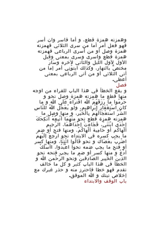 ‫وهمزته همزة قطع، و أما فاسر وان أسر‬
‫فهو فعل أمر أما من سرى الثلثي فهمزته‬
‫همزة وصل أو من أسرى الرباعي فهمزته‬
‫همزة قطع واسرى وسرى بمعنى وقيل‬
‫َ َ‬
‫الول لول الليل والثاني لخره و سا ر‬
‫مخت ص بالنهار، وكذلك ايت و ني أمر إما من‬
‫ُِ‬
‫ّ‬
‫أتى الثلثي أو من أتى الرباعي بمعنى‬
‫أعطى.‬
‫فصل‬
‫و يقع الخطأ في هذا الباب للقراء من اوجه‬
‫منها قطع ما همزته همزة وصل نحو و‬
‫ح ر موا ما ر ز ق ه م ا ا فت را ء ع لى ا و ما‬
‫ْ َ ً ََ‬
‫َ َ َ ُ ُ‬
‫َ ّ ُ‬
‫ِ‬
‫كان ا س ت غ فا ر إ برا هيم، ولو ي ع جل ا لل نا س‬
‫ُ ّ‬
‫ُ َ ّ‬
‫ِ‬
‫ِْ ْ َ ُ ْ‬
‫ال ش ر ا ست ع جا ل ه م با ل خ ي ر، و منها وصل ما‬
‫ْ ْ َ َ ُ ْ ِ ْ َْ ِ‬
‫ّ ّ‬
‫ْ ُ َ ِّ ْ ُ ْ ِ َ َ‬
‫همزته همزة قطع نحو م ن ه ما أ ت ب ع ه أ ن ك ح ك‬
‫ّ ِ ِ‬
‫إ ح دى ا ب ن ت ي، ف جا ء ت إ ح دا ه ما، ال ر حي م‬
‫ََْ ّ َ َ َ ْ ْ َ ُ َ‬
‫ْ َ‬
‫أ لها كم أو حا مية أ لها ك م، ومنها فتح أو ضم‬
‫ْ ُ ُ‬
‫َ ِ‬
‫ْ ُ‬
‫ْ ِ ْ َْ ِ ْ‬
‫ما يجب كسره في البتداء نحو ا ر ج ع إ ل ي ه م‬
‫ا ض ر ب ب ع صاك و نحو قا لوا ا ئ ت نا، ومنها كسر‬
‫َِْ‬
‫َ ُ‬
‫ْ ِ ْ َ َ‬
‫ُ ْ‬
‫أو فتح ما يجب ضمه نحوا ا ع ب دوا، اأ سْ ل ك‬
‫ُْ ُ‬
‫أ د ع و منها كسر أو ضم ما يجب فتحه نحو‬
‫ْ ُ‬
‫ال ذي ن ال خ بير ال صا دقي ن ونحو ال ر حمن ا و‬
‫ّ ْ‬
‫ْ‬
‫ّ ِ‬
‫َِ‬
‫ِ َ‬
‫الخطأ في هذا الباب كثير و كل ما خالف‬
‫تقدم فهو خطا فاحترز منه و حذر غيرك مع‬
‫إخلص نيتك و ا الموفق.‬
‫باب الوقف والبتداء‬

 