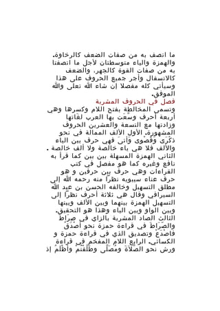‫ما اتصف به من صفات الضعف كالرخاوة.‬
‫والهمزة والياء متوسطتان لجل ما اتصفتا‬
‫به من صفات القوة كالجهر، والضعف‬
‫كالنسفال وأجر جميع الحروف على هذا‬
‫وسيأتي كله مفصل إن شاء ا تعلى وا‬
‫الموفق.‬
‫فصل في الحروف المشربة‬
‫وتسمى المخالطة بفتح اللم وكسرها وهي‬
‫أربعة أحرف و س عت بها العرب ل غاتها‬
‫َ‬
‫ّ َ‬
‫وزادتها مع التسعة والعشرين الحروف‬
‫المشهورة. الول اللف الممالة في نحو‬
‫ذ ك رى و ق صوى وأت ى فهي حرف بين الياء‬
‫َ‬
‫َ‬
‫َ ُ ْ‬
‫ْ َ‬
‫واللف فل هي ياء خالصة ول ألف خالصة .‬
‫الثاني الهمزة المسهلة بين بين كما قرأ به‬
‫نافع وغيره كما هو مفصل في كتب‬
‫القراءات وهي حرف بين حرفين و هو‬
‫حرف عناء سيبويه نظرا منه رحمه ا إلى‬
‫مطلق التسهيل وخالفه الحسن بن عبد ا‬
‫السيرافي وقال هي ثلثة أحرف نظرا إلى‬
‫التسهيل الهمزة بينهما وبين اللف وبينها‬
‫وبين الواو وبين الياء وهذا هو التحقيق.‬
‫ِ َ َ‬
‫الثالث الصاد المشربة بالزاي في ص را ط‬
‫ْ َ ُ‬
‫وال ص را ط في قراءة حمزة نحو أ ص د ق‬
‫ّ َ َ‬
‫فا ص دَ ع وتصديق الذي في قراءة حمزة و‬
‫ْ ْ‬
‫الكسائي. الرابع اللم المفخم في قراءة‬
‫ورش نحو ال ص ل َة و م ص لى و ط ل قْ ت م وأ ظ ل م إذ‬
‫َْ ُ‬
‫َّ ُ ْ‬
‫ُ َّ‬
‫ّ َ‬

 