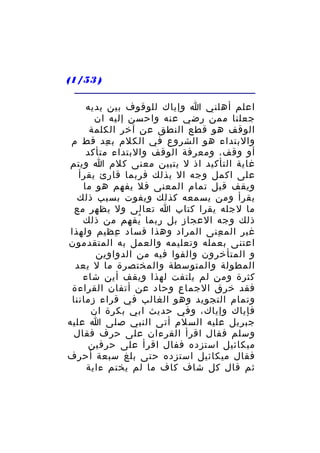 ‫) 35/1(‬
‫اعلم أهلني ا وإياك للوقوف بين يديه‬
‫جعلنا ممن رضي عنه واحسن إليه ان‬
‫الوقف هو قطع النطق عن آخر الكلمة‬
‫والبتداء هو الشروع في الكلم ب عد قط م‬
‫ِ‬
‫أو وقف، ومعرفة الوقف والبتداء متأكد‬
‫غاية التأكيد اذ ل يتبين معنى كلم ا ويتم‬
‫على اكمل وجه ال بذلك فربما قارئ يقرأ‬
‫ويقف قيل تمام المعنى فل يفهم هو ما‬
‫يقرأ ومن يسمعه كذلك ويفوت بسبب ذلك‬
‫ما لجله يقرا كتاب ا تعالى ول يظهر مع‬
‫ذلك وجه العجاز بل ربما يفهم من ذلك‬
‫ُ‬
‫غير الم عنى المراد وهذا فساد عظيم ولهذا‬
‫ِ‬
‫ِ‬
‫اعتنى بعمله وتعليمه والعمل به المتقدمون‬
‫و المتأخرون والفوا فيه من الدواوين‬
‫المطولة والمتوسطة والمختصرة ما ل يعد‬
‫كثرة ومن لم يلتفت لهذا ويقف أين شاء‬
‫فقد خرق الجماع وحاد عن أتفان القراءة‬
‫وتمام التجويد وهو الغالب في قراء زماننا‬
‫فإياك وإياك، وفي حديث ابي بكرة ان‬
‫جبريل عليه السلم أتى النبي صلى ا عليه‬
‫وسلم فقال اقرأ القرءان على حرف فقال‬
‫ميكائيل استزده ففال اقرأ على حرفين‬
‫فقال ميكائيل استزده حتى بلغ سبعة أحرف‬
‫ثم قال كل شاف كاف ما لم يختم ءاية‬

 