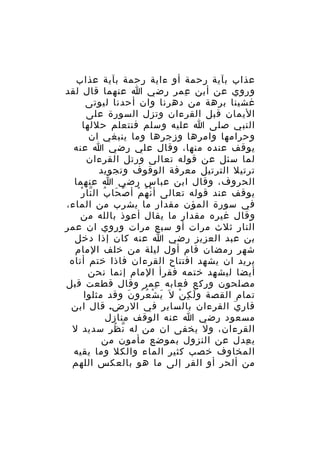 ‫عذاب بآية رحمة أو ءاية رحمة بآية عذاب‬
‫وروي عن أبن عمر رضي ا عنهما قال لقد‬
‫ِ‬
‫غشينا برهة من دهرنا وان أحدنا ليوتى‬
‫اليمان قبل القرءان وتزل السورة على‬
‫النبي صلى ا عليه وسلم فنتعلم حللها‬
‫وحرامها وامرها وزجرها وما ينبغي ان‬
‫يوقف عنده منها، وقال علي رضي ا عنه‬
‫لما سئل عن قوله تعالى ورتل القرءان‬
‫ترتيل الترتيل معرفة الوقوف وتجويد‬
‫الحروف، وقال ابن عباس رضي ا عنهما‬
‫ْ َ ُ ّ ْ‬
‫يوقف عند قوله تعالى أ ن ه م أ ص حا ب ال نا ر‬
‫ْ ُ ْ‬
‫في سورة المؤن مقدار ما يشرب من الماء،‬
‫وقال غيره مقدار ما يقال أعوذ بالله من‬
‫النار ثلث مرات أو سبع مرات وروي ان عمر‬
‫بن عبد العزيز رضي ا عنه كان إذا دخل‬
‫شهر رمضان قام أول ليلة من خلف المام‬
‫يريد ان يشهد افتتاح القرءان فاذا ختم أتاه‬
‫أيضا ليشهد ختمه فقرأ المام إنما نحن‬
‫مصلحون وركع فعابه عمر وقال قطعت قبل‬
‫ِ‬
‫تمام القصة و ل ك ن ل َ ي ش ع رو ن وقد مثلوا‬
‫َ ْ ُ ُ َ‬
‫َ ِ ْ‬
‫قار ي القرءان بالساير في الرض. قال ابن‬
‫َ‬
‫مسعود رضي ا عنه الوقف منازل‬
‫القرءان، ول يخفى ان من له ن ظر سديد ل‬
‫ّ ُ‬
‫ي عدل عن النزول بموضع مأمون من‬
‫ِ‬
‫المخاوف خصب كثير الماء والكل وما يقيه‬
‫من ألحر أو القر إلى ما هو بالعكس اللهم‬

 