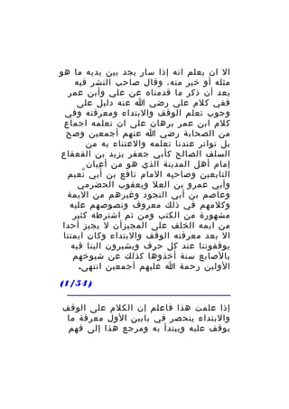 ‫ال ان يعلم انه إذا سار يجد بين يديه ما هو‬
‫مثله أو خير منه، وقال صاحب النشر فيه‬
‫بعد أن ذكر ما قدمناه عن علي وأبن عمر‬
‫ففي كلم علي رضي ا عنه دليل على‬
‫وجوب تعلم الوقف والبتداء ومعرفته وفي‬
‫كلم ابن عمر برهان على ان تعلمه اجماع‬
‫من الصحابة رضي ا عنهم أجمعين وصح‬
‫بل تواتر عندنا تعلمه والعتناء به من‬
‫السلف الصالح كأبي جعفر يزيد بن القعقاع‬
‫إمام أهل المدينة الذي هو من أ عيان‬
‫ِ‬
‫التابعين وصاح به المام نافع بن أبي نعيم‬
‫ّ‬
‫ِ‬
‫وأبي عمرو بن العل ويعقوب الحضرمي‬
‫وعاصم بن أبي النجود وغيرهم من اليمة‬
‫وكلمهم في ذلك معروف ونصوصهم عليه‬
‫مشهورة من الكتب ومن ثم اشترطه كثير‬
‫من ايمه الخلف على المجيزأن ل يجيز أحدا‬
‫ال بعد معرفته الوقف والبتداء وكان ايمتنا‬
‫يوقفوننا عند كل حرف ويشيرون الينا فيه‬
‫بالصابع سنة أخذوها كذلك عن شيوخهم‬
‫الولين رحمة ا عليهم أجمعين انتهى.‬
‫) 45/1(‬
‫إذا علمت هذا فاعلم إن الكلم على الوقف‬
‫والبتداء ينحصر في بابين الول معرفة ما‬
‫يوقف عليه ويبتدأ به ومرجع هذا إلى فهم‬

 