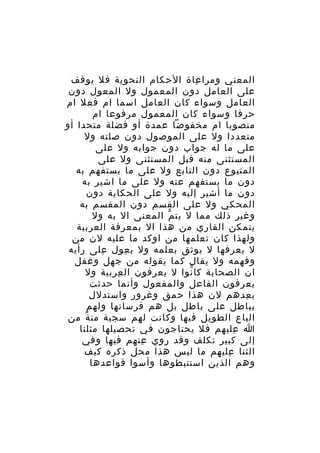 ‫المعني ومرا عاة الحكام النحوية فل يوقف‬
‫ِ‬
‫على العامل دون المعمول ول المعول دون‬
‫العامل وسواء كان العامل اسما ام فعل ام‬
‫حرفا وسواء كان المعمول مرفوعا ام‬
‫منصوبا ام مخفوضا عمدة أو فضلة متحدا أو‬
‫متعددا ول على الموصول دون صلته ول‬
‫على ما له جواب دون جوابه ول على‬
‫المستثنى منه قبل المستثنى ول على‬
‫المتبوع دون التابع ول على ما يستفهم به‬
‫دون ما يستفهم عنه ول على ما اشير به‬
‫دون ما أشير إليه ول على الحكاية دون‬
‫المحكي ول على القسم دون المقسم به‬
‫وغير ذلك مما ل يت م المعنى ال به ول‬
‫ّ‬
‫يتمكن القاري من هذا ال بمعرفة العربية‬
‫ولهذا كان تعلمها من اوكد ما عليه لن من‬
‫ل يعرفها ل يوثق بعلمه ول ي عول على رأيه‬
‫ِ‬
‫ِ‬
‫وفهمه ول يقال كما يقوله من جهل وغفل‬
‫ان الصحابة كا نوا ل يعرفون ال عربية ول‬
‫ِ‬
‫ّ‬
‫يعرفون الفاعل والمفعول وأنما حدثت‬
‫ب عدهم لن هذا حمق وغرور واستدلل‬
‫ِ‬
‫بباطل على باطل بل هم فرسانها ولهم‬
‫الباع الطويل فيها وكانت لهم سجية من ة من‬
‫ً‬
‫ا عليهم فل يحتاجون في تحصيلها مثلنا‬
‫ِ‬
‫إلى كبير تكلف وقد روي عنهم فيها وفي‬
‫ِ‬
‫الثنا عليهم ما ليس هذا محل ذكره كيف‬
‫ِ‬
‫وهم الذين استنبطوها وأسوا قواعدها‬

 