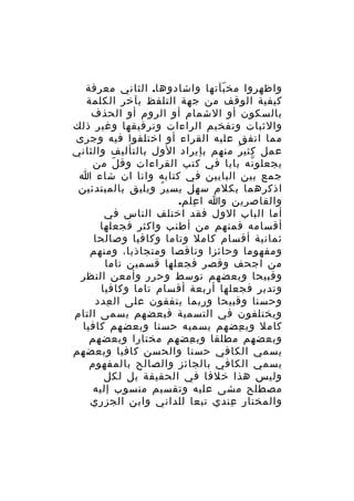 ‫واظهروا مخ بآتها واشادوها. الثاني معرفة‬
‫ّ‬
‫كيفية الوقف من جهة التلفظ بآخر الكلمة‬
‫بالسكون أو الشمام أو الروم أو الحذف‬
‫والثبات وتفخيم الراءات وترقيقها وغير ذلك‬
‫مما اتفق عليه القراء أو اختلفوا فيه وجرى‬
‫عمل كثي ر منهم بإيراد الول بالتأليف والثاني‬
‫ُ‬
‫يجعلو نه بابا في كتب القراءات وق ل من‬
‫ّ‬
‫ّ‬
‫جمع بين البابين في كتابه وانا ان شاء ا‬
‫اذكرهما بكلم سهل يسي ر ويليق بالمبتدئين‬
‫ُ‬
‫والقاصرين وا ا علم.‬
‫ِ‬
‫أما الباب الول فقد اختلف الناس في‬
‫أقسامه فمنهم من أطنب واكثر فجعلها‬
‫ثمانية أقسام كامل وتاما وكافيا وصالحا‬
‫ومفهوما وحائزا وناقصا ومتجاذبا، ومنهم‬
‫من اجحف وقصر فجعلها قسمين تاما‬
‫وقبيحا وبعضهم توسط وحرر وأمعن النظر‬
‫وتدبر فجعلها أربعة أقسام تاما وكافيا‬
‫وحسنا وقبيحا وربما يتفقون على ال عدد‬
‫ِ‬
‫ويختلفون في التسمية فبعضهم يسمى التام‬
‫كامل وب عضهم يسميه حسنا وبعضهم كافيا‬
‫ِ‬
‫وبعضهم مطلقا وب عضهم مختارا وبعضهم‬
‫ِ‬
‫يسمي الكافي حسنا والحسن كافيا وبعضهم‬
‫يسمي الكافي بالجائز والصالح بالمفهوم‬
‫وليس هذا خلفا في الحقيقة بل لكل‬
‫مصطلح مشى عليه وتقسيم منسوب إليه‬
‫والمختار عندي تبعا للداني وابن الجزري‬
‫ِ‬

 