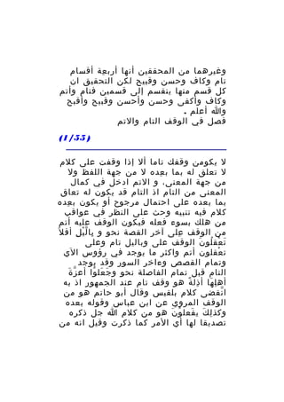 ‫وغيرهما من المحققين أنها أرب عة أقسام‬
‫ِ‬
‫تام وكاف وحسن وقبيح لكن التحقيق ان‬
‫كل قسم منها ينقسم إلى قسمين فتام وأتم‬
‫وكاف وأكفى وحسن وأحسن وقبيح وأقبح‬
‫وا أعلم .‬
‫فصل في الوقف التام والتم‬
‫) 55/1(‬
‫ل يكومن وقفك تاما أل إذا وقفت على كلم‬
‫ل تعلق له بما ب عده ل من جهة اللفظ ول‬
‫ِ‬
‫من جهة المعنى، و التم ادخل في كمال‬
‫المعنى من التام اذ التام قد يكون له تعاق‬
‫بما بعده على احتمال مرجوح أو يكون ب عده‬
‫ِ‬
‫كلم فيه تنبيه وحث على النظر في عواقب‬
‫من هلك بسوء فعله فيكون الوقف عليه أتم‬
‫من الوقف على آخر القصة نحو و با ل ي ل أف ل َ‬
‫ِ ّْ ِ‬
‫ِ‬
‫ت عق لو ن الوقف على وباليل تام وعلى‬
‫َ ْ ُ َ‬
‫ت عقلون أتم واكثر ما يوجد في رؤوس الي‬
‫ْ‬
‫وتمام القصص وءاخر السور وقد يوجد‬
‫ّ َ‬
‫التام قبل تمام الفاصلة نحو و جَ عل وا أع ز ة‬
‫َ ُ‬
‫أه ل ها أ ذل ة هو وقف تام عند الجمهور اذ به‬
‫ِ ً‬
‫ِ َ‬
‫ا نقضى كلم بلقيس وقال أبو حاتم هو من‬
‫ّ‬
‫الوقف المروي عن ابن عباس وقوله بعده‬
‫وكذ ل ك ي فعل و ن هو من كلم ا جل ذكره‬
‫ُ َ‬
‫ِ َ َ‬
‫تصديقا لها أي المر كما ذكرت وقيل انه من‬

 