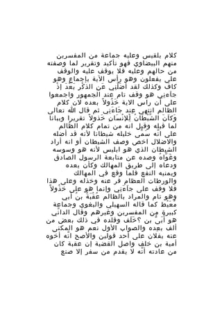 ‫كلم بلقيس وعليه جماعة من المفسرين‬
‫منهم البيضاوي فهو تأكيد وتقرير لما وصفته‬
‫من حالهم وعليه فل يوقف عليه والوقف‬
‫على يفعلون وهو رأس الية بإجماع وهو‬
‫ْ ِ َ ْ َ ْ‬
‫كاف وكذلك لقد أ ض ل ني ع ن الذ ك ر ب ع د إ ذ‬
‫َ ِ‬
‫َِّ‬
‫جآء ني هو وقف تام عند الجمهور واجمعوا‬
‫ِ‬
‫على أن راس الية خ ذو ل ً بعده لن كلم‬
‫َ ُ‬
‫الظالم انتهى عند جا ء ني ثم قال ا تعالى‬
‫َ َِ‬
‫ِ‬
‫وك ا ن ال ش ي طا ن لل ن سا ن خذو ل ً تقريرا وببانا‬
‫ّ ْ َ ُ ِْ ْ َ ِ َ‬
‫َ َ َ‬
‫لما قبله وقيل انه من تمام كلم ال ظالم‬
‫ُ‬
‫على ا نه س مى خليله شيطانا لنه قد أضله‬
‫َ ّ‬
‫ّ‬
‫والضلل اخص وصف الشيطان أو انه أراد‬
‫الشيطان الذي هو ابليس لنه هو وسوسه‬
‫و غ وا ه وصده عن متابعة الرسول الصادق‬
‫َ ّ ُ‬
‫ودعاه إلى طريق المهالك وكأن يعده‬
‫ويمنيه النفع فلما وقع في المهالك‬
‫والورطات العظام فر عنه وخذله وعلى هذا‬
‫فل وقف على ج ا ء ني وإنما هو على خ ذو ل ً‬
‫ُ‬
‫َ َِ‬
‫وهو تام والمراد بالظالم ع ق ب ة ب ن أبي‬
‫ُ‬
‫ُ َُ ُ‬
‫م ع يط كما قاله السهيلي والبغوي وجماعة‬
‫ُ َْ‬
‫كبيرة من المفسرين وغيرهم وقال الدا ني‬
‫ّ‬
‫هو أ ُ ب ى بن ؟ خ لف وقلده في ذلك بعض من‬
‫ََ‬
‫َ ّ‬
‫ألف ب عده والصواب الول نعم هو المكنى‬
‫ِ‬
‫عنه بفلن على أحد قولين والصح ا نه أخوه‬
‫ّ‬
‫أمية بن خلف واصل القضية إن عقبة كان‬
‫من عادته أ نه ل يقدم من سفر إل صنع‬
‫ّ‬

 