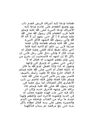 ‫طعاما ودعا إليه أشراف قريش فقدم ذات‬
‫يوم وصنع الطعام على عادته ودعا إليه‬
‫الشراف ودعا النبيء صلى ا عليه وسلم‬
‫فلما قرب الطعام قال رسول ا صلى ا‬
‫عليه وسلم ل آ كل حتى تشهد أن ل اله أل‬
‫ا وأني رسول ا فتشهد فأكل النبيء‬
‫صلى ا عليه وسلم طعامه وكان عقبة‬
‫صديقا لبي بن خلف أو لخيه أمية فلما‬
‫اخبر بذلك تغيظ لذلك فلقي عقبة فقال له‬
‫صبأت قال ل ولكن دخل عل ي رجل فأبى إن‬
‫ّ‬
‫يأكل إل إن اشهد له فاستحييت إن يخرج من‬
‫بيتي ولم يطعم فشهدت له فقال له ل‬
‫أرضى حتى تمضي له وتبزق في وجهه‬
‫وتقول له كذا وكذا ففعل عدو ا ما قال‬
‫له خليله فقال له النبي صلى ا عليه وسلم‬
‫ل القاك خارج مكة إل علوت رأسك بالسيف‬
‫ِ‬
‫فأستر يوم بدر فأمر النبيء صلى ا عليه‬
‫وسلم عليا فقتله وقيل قتله عاصم بن ثابت‬
‫النصاري قال الضحاك لما بزق عقبة في‬
‫وجه رسول ا صلى ا عليه وسلم عاد‬
‫بزاقه على وجهه فأحرق خديه وكان اثر‬
‫ذلك فيه حتى مات فهذه عقوبة عجلت له‬
‫في الدنيا وعقوبة الخرة أشد وأعظم ولهذا‬
‫لشدة ما يراه من العذاب ويلحقه من الندم‬
‫والحسرة يعض على يديه فقال عطاء يأكل‬
‫يديه حتى بلغ مرفقيه ثم ينبتان فيأكلهما‬

 