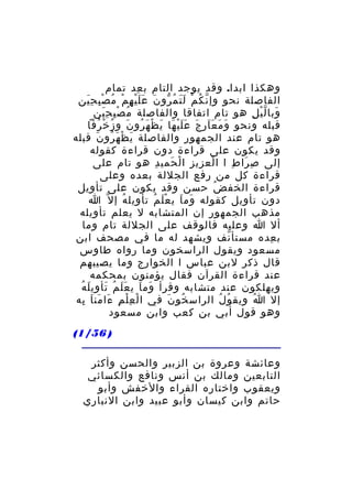 ‫وهكذا ابدا. وقد يوجد التام ب عد تمام‬
‫ِ‬
‫الفاصلة نحو وإ ن ك م ل ت م رو ن ع ل ي ه م م صْ بِ ح ين‬
‫َِ‬
‫ّ ُ ْ ََ ُ ّ َ ََْ ِ ْ ُ‬
‫وبا ل ي ل هو تام اتفاقا والفاصلة م ص ب ح ين‬
‫ُ ِْ َِ‬
‫َ ّْ ِ‬
‫قبله ونحو و م ع ا ر ج ع ل ي ها ي ظ ه رو ن و ز خ رفا‬
‫َ َ ََ ِ َ ََْ َ َ ْ َ ُ َ ُ ْ ُ‬
‫هو تام عند الجمهور والفاصلة ي ظ ه رو ن قبله‬
‫َ ْ َ ُ َ‬
‫وقد يكون على قراءة دون قراءة كقوله‬
‫إلى ص را ط ا ا لع زي ز ا ل حمي د هو تام على‬
‫ْ ِ ِ ْ َ ِ‬
‫ِ َ ِ‬
‫قراءة كل من رفع الجللة بعده وعلى‬
‫قراءة الخف ض حسن وقد يكون على تأويل‬
‫ُ‬
‫دون تأويل كقوله وم ا ي ع ل م تأ ويل ه إ ل ّ ا‬
‫ِ ُ‬
‫َ َ َْ ُ‬
‫مذهب الجمهور إن المتشابه ل يعلم تأويله‬
‫أل ا وعليه فالوقف على الجللة تام وما‬
‫ب عده مستأ نف ويشهد له ما في مصحف ابن‬
‫ّ‬
‫ِ‬
‫مسعود ويقول الراسخون وما رواه طاوس‬
‫قال ذكر لبن عباس ا الخوارج وما يصيبهم‬
‫عند قراءة القرآن فقال يؤمنون بمحكمه‬
‫َ َ ََ ُ َ ِ َ ُ‬
‫ويهلكون عند متشابه وقرأ وم ا ي ع ل م تأ وي ل ه‬
‫إل ا ويق و ل الراس خو ن في ا ل ع ل م ءا من ا به‬
‫ْ ِْ ِ َ َ َ ِ‬
‫ُ َ‬
‫ُ ُ‬
‫ُ‬
‫وهو قول أبي بن كعب وابن مسعود‬
‫) 65/1(‬
‫وعائشة وعروة بن الزبير والحسن وأكثر‬
‫التابعين ومالك بن أنس ونافع والكسائي‬
‫ويعقوب واختاره القراء والخفش وأبو‬
‫حاتم وابن كيسان وأبو عبيد وابن النباري‬

 