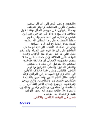 ‫والبغوي وذهب قوم إلى أن الراسخين‬
‫يعلمون تأويل المتشابه والواو للعطف‬
‫وجملة يقولون في موضع الحال وهذا قول‬
‫مجاهد والربيع ورواه غير طاوس عن ابن‬
‫عباس واختاره ابن الحاجب وقال قوم‬
‫حملنا المتشابه على ما استأثر ا بعلمه‬
‫كمدة بقاء الدنيا ووقت قام الساعة‬
‫وخواص العداد كأعداد الزبانية أو ما دل‬
‫القاطع على ان ظاهره غير المراد ولم يقم‬
‫دليل على ما هو المراد منه فالول وعليه‬
‫الوقف على الجللة وان حملناه على ما ل‬
‫يتضح مقصوده لجمال أو مخالفة ظاهره‬
‫لمحكم ول يتوصل إلى معناه بالفحص‬
‫والنظر الدقيق وأتعاب القرايح والفهم‬
‫الثاقب فالثاني وعلى هذا فخلف الولين‬
‫في حال وترجع المسالة إلى الوفاق وا‬
‫ا علم، مثال التام ال دين و ن سْ تعين بالفاتحة‬
‫َ َ‬
‫ّ‬
‫ِ‬
‫و ي ك ذبون و ي ش ع رون ول ل كا ف رين وا لْ خا سِ رون‬
‫ُ‬
‫َ‬
‫ِ َ ِ ِ‬
‫ََ ْ ُ ُ‬
‫ُ َ ّ‬
‫ّ ّ َ‬
‫وتر جعون بالبقرة ومثال التم ال ضا لي ن‬
‫ِ‬
‫بالفاتحة وا ل م فل حو ن و ع ظيم و قد ير وخا ل دو نَ‬
‫ِ ُ‬
‫َ ِ‬
‫َ ِ‬
‫ْ ُ ُ ُ َ‬
‫بالبقرة ول خلف بينهم انه يجوز الوقف‬
‫عليه والبتداء بما ب عده .‬
‫ِ‬
‫فصل في الوقف الكافي والكفى‬
‫) 75/1(‬

 