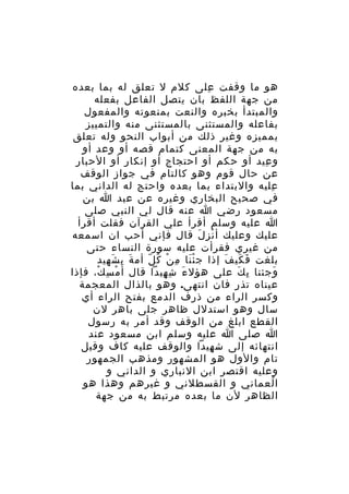 ‫هو ما وقفت على كلم ل تعلق له بما بعده‬
‫ِ‬
‫من جهة اللفظ بان يتصل الفاعل بفعله‬
‫والمبتدأ بخبره والنعت بمنعوته والمفعول‬
‫بفاعله والمستثنى بالمستثنى منه والتمييز‬
‫بمميزه وغير ذلك من أبواب النحو وله تعلق‬
‫به من جهة المعنى كتمام قصه أو وعد أو‬
‫و عيد أو حكم أو احتجاج أو إنكار أو الحبار‬
‫ِ‬
‫عن حال قوم وهو كالتام في جواز الوقف‬
‫عليه والبتداء بما بعده واحتج له الداني بما‬
‫ِ‬
‫في صحيح البخاري وغيره عن عبد ا بن‬
‫مسعود رضي ا عنه قال لي النبي صلى‬
‫ا عليه وسلم أقرأ علي القرآن فقلت أقرأ‬
‫عليك وعليك أ ن ز ل قال فإني أحب ان اسمعه‬
‫ْ ِ َ‬
‫من غيري فقرأت عليه سورة النساء حتى‬
‫بلغت ف كي ف إذا ج ئ نا م ن ك لّ أم ة ب شهيد‬
‫َ ِ َ‬
‫َْ ِ ْ ُ‬
‫َ َ َ‬
‫وجئنا ب ك على هؤل ء ش هيدا قال أ م سِ ك، فإذا‬
‫ْ‬
‫ْ‬
‫َ ِ ِ‬
‫ِ َ‬
‫َ‬
‫عيناه تذ ر فان انتهى. وهو بالذال المعجمة‬
‫ِ‬
‫وكسر الراء من ذرف الدمع بفتح الراء أي‬
‫سال وهو استدلل ظاهر جلى باهر لن‬
‫القطع ابلغ من الوقف وقد أمر به رسول‬
‫ا صلى ا عليه وسلم ابن مسعود عند‬
‫انتهائه إلى ش هيدا والوقف عليه كاف وقيل‬
‫ِ‬
‫تام والول هو المشهور ومذهب الجمهور‬
‫وعليه اقتصر ابن النباري و الداني و‬
‫ا لعماني و القسطلني و غيرهم وهذا هو‬
‫ُ‬
‫الظاهر لن ما بعده مرتبط به من جهة‬

 