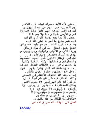 ‫المعنى لن الية مسوقة لبيان حال الكفار‬
‫يوم المجيء حتى أنهم من شدة الهول و‬
‫فظاعة المر يودون انهم كانوا ترابا وصاروا‬
‫هم و الرض شيئا واحدا ول يتم هذا‬
‫المعنى إل بما بعد يومئذ فلو كان الوقف‬
‫عليه غير سايغ ما أمر به صلى ا عليه‬
‫ِ‬
‫وسلم مع قرب التام المجمع عليه. منه وهو‬
‫ِ‬
‫حديثا بعده، فمثال الكافي قام وا، و بن ا ء،‬
‫ِ َ ً‬
‫َ ُ‬
‫ورزقا ل ك م، و ال ن هار، وف و ق ها، و من ر ب ه م، و‬
‫ِّ ِ ْ‬
‫ِ‬
‫ْ َ َ‬
‫ْ َ‬
‫َ ُ ْ‬
‫ي ه دي ب ه ك ثيرا، و ج ميعا، و س ماوا ت، و‬
‫ٍ‬
‫َ َ‬
‫َ ِ‬
‫ِ ِ َِ‬
‫َ ْ ِ‬
‫صا د قين، ومثال الكف ى حذ ر ا لمو ت ب س م ع ه مْ‬
‫َ ْ ِ ِ‬
‫ِ‬
‫َ َ َ َْ‬
‫َ ِ ِ‬
‫و أ َ ب صا ر ه م و م ت شابها، وكله بالبقرة وكثيرا‬
‫َُ َ‬
‫ْ َ ِ ِ ْ‬
‫ما يختلفون في التام والكاف فتقول جماعة‬
‫انه تام وجماعة انه كا ف وتارة يكون القول‬
‫ٍ‬
‫بالول هو المشهور وتارة القول بالثاني‬
‫وسبب ذلك كله اختلف النظار في المعنى‬
‫و كلما أخت لف فيه هل هو تام أو كاف إن‬
‫ُ‬
‫ِ‬
‫لم ن ق ل انه تام فهو اكفى ول يكون الت م‬
‫َ ُ ْ‬
‫ومثال المختلف فيه ي ن ف قون، و يو ق نون، و ل َ‬
‫ُ ُِ‬
‫ُْ ِ ُ‬
‫ي ؤ م نون، و ي ك ذ بون، ول يش ع رون، و ل َ‬
‫َ ُ ُ‬
‫ُ َ ُّ‬
‫ُ ْ ُِ‬
‫ي ع لم ون، و ي ع م هون، و م ه تد ي ن، و ل َ‬
‫ُ َْ ِ ْ‬
‫َ ْ َ ُ‬
‫َ َْ ُ‬
‫ي بص رون، و با ل كاف رين، و ت ع لم و ن،‬
‫َ َْ ُ ْ‬
‫ِ ْ َ ِ‬
‫ُْ ُ‬
‫و صا د قي ن،و ل ل كا ف ري ن كله بالبقرة.‬
‫ِْ َ ِ ِ ْ‬
‫َ ِ ِ ْ‬
‫فصل في الوقف الحسن و الحسن‬
‫) 85/1(‬

 