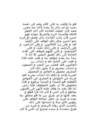 ‫هو ما وقفت به على كلم مفيد في نفسه‬
‫ُ‬
‫بحيث لو لم يذكر ما بعده لخذ منه معنى‬
‫مفيد فان حصلت الفائدة ك أن أخذ الفعل‬
‫َ‬
‫فاعله والمبتدأ خبره والشرط جوابه فهو‬
‫حسن فأن زادت الفائدة بذكر وصف أو غيره‬
‫َ ْ ُ‬
‫نحو احسن مثال ذلك الوقف على ا لْ ح م د‬
‫لل ه، و على ر ب ا ل عا ل مين، و على ال ر حمن، و‬
‫ّ ْ‬
‫َ ّ ْ َ َ ِ‬
‫ِ‬
‫على ال ر حي م، و على إ يا ك ن ع ب د، و على‬
‫ّ َ َ ُْ ْ‬
‫ّ ِ ْ‬
‫ا ل م س ت قي م، و على ع ل ي ه م فيوقف على هذه‬
‫ََْ ِ ْ‬
‫ْ ُ َْ ِ ْ‬
‫الحاجة إلى ذلك كضيق النفس إل أنه ل‬
‫يبتدأ بما بعده لتعلقه بما و قفت عليه فإذا‬
‫و قفت على ا ل ح م د لل ه و ابتدأت رب‬
‫ِ‬
‫ْ َ ْ ُ‬
‫العالمين فقد فصلت بين النعت و المنعوت‬
‫و ابتدأت بمجرور و ل يجوز ذلك لن‬
‫المجرور معمول و العامل و المعمول‬
‫كشيء واحد و لكنك إذا ابتدأت بشيء فقد‬
‫عريته عن العوامل و المعرى عن العوامل‬
‫اللفظية هو المبتدأ و المبتدأ مرفوع و هذا‬
‫مخفوض إل أن يكون الموقوف عليه راس‬
‫آية فل يعيد ما وقف عليه لنهن في افسهن‬
‫مقاطع و لن النبي ) كان إذا قرأ ق طع و‬
‫ّ‬
‫يقف عليها و لم يفرق بين ما هو متعلق بما‬
‫بعده و غيره بل جعل جماعة الوقف على‬
‫رؤوس الي سنة و استدلوا على ذلك‬
‫بالحديث الذي رواه الترمذي و غيره من‬
‫طرق متعددة و سنده صحيح إن النبي ) كان‬

 