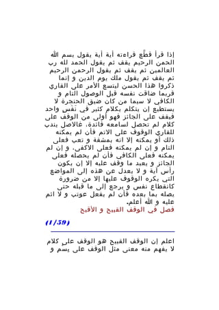 ‫إذا قرأ ق طع قراءته أية أية يقول بسم ا‬
‫ّ‬
‫الحمن الرحيم يقف ثم يقول الحمد لله رب‬
‫العالمين ثم يقف ثم يقول الرحمن الرحيم‬
‫ثم يقف ثم يقول ملك يوم الدين و إنما‬
‫ذكروا هذا الحسن ليتسع المر على القاري‬
‫فربما ضاقت نفسه قبل الوصول التام و‬
‫الكافي ل سيما من كان ضيق الحنجرة ل‬
‫يستطيع إن يتكلم بكلم كثير في ن ف س واحد‬
‫َ َ ٍ‬
‫فيقف على الجائز فهو أولى من الوقف على‬
‫كلم لم تحصل لسامعه فائدة، غالصل يندب‬
‫للقاري الوقوف على التم فأن لم يمكنه‬
‫ذلك أو يمكنه إل انه بمشقة و تعب فعلى‬
‫التام و إن لم يمكنه فعلى الكفى، و إن لم‬
‫يمكنه فعلى الكافي فأن لم يحصله فعلى‬
‫الجائز و يعيد ما وقف عليه إل إن يكون‬
‫رأس آية و ل يعدل عن هذه إلى المواضع‬
‫التي يكره الوقوف عليها إل من ضرورة‬
‫كانقطاع نفس و يرجع إلى ما قبله حتى‬
‫يصله بما بعده فأن لم يفعل عوتب و ل اثم‬
‫عليه و ا أعلم.‬
‫فصل في الوقف القبيح و القبح‬
‫) 95/1(‬
‫اعلم إن الوقف القبيح هو الوقف على كلم‬
‫ل يفهم منه معنى مثل الوقف على ب سْ م و‬
‫ِ‬
‫ِ‬

 