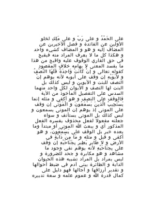 ‫على ال ح م دُ و على ر ب و على م ل ك لخلو‬
‫َِ ِ‬
‫َ ّ‬
‫َ ْ‬
‫الولين عن الفائدة و فصل الخيرين عن‬
‫المضاف إليه و هو و المضاف كشيء واحد‬
‫و هكذا كل ما ل يعرف المراد منه فيقبح‬
‫في حق القاري الوقوف عليه واقبح من هذا‬
‫ما يفسد المعنى ل يهامه خلف المقصود‬
‫ّ ْ ُ‬
‫كقوله تعالى و إ ن كا ن ت وا ح د ة ف ل ها ال ن ص ف‬
‫ْ َ َ ْ َ ِ َ ٌ ََ َ‬
‫ْ‬
‫و ل ب و ي ه إن وقف على أبويه لنه يوهم إ ن‬
‫َ َْ ِ‬
‫النصف للبنت و البوين و ليس كذلك بل‬
‫البنت لها النصف و البوان لكل واحد منهما‬
‫السدس على التفصيل المأخوذ من الية‬
‫فالوقف على النصف و هو أكفى و مثله إنما‬
‫ي س ت جي ب ا لذ ي ن ي س م عو ن و ا ل م و تى إن وقف‬
‫ْ َ َْ‬
‫َ َْ ِ ُ ّ ِ َ َ ْ َ ُ َ‬
‫على الموتى إذ يوهم إن الموتى يسمعون و‬
‫ليس كذلك بل الموتى يستأنف و سواء‬
‫جعلته مفعول لفعل محذوف يفسره الفعل‬
‫المذكور أي و يبعث ا الموتى أو مبتدأ وما‬
‫بعده خبر بل الوقف على ي سْ م عو ن، و هو‬
‫َ َ ُ ْ‬
‫أكفى و قيل و مثله و ما م ن دا ب ة في‬
‫َ ِ ْ َ ّ ٍ‬
‫الر ض و ل طاي ر ي طي ر ب ج نا ح ي ه إن وقف‬
‫َ ٍ َ ِ ُ ِ ََ َْ ِ‬
‫ِ‬
‫على بج نا ح ي ه لنه يوهم نفي وجود ما‬
‫ِ َ َْ ِ‬
‫مشاهد و هو مكابرة و جحد للضرورة و‬
‫ليس بمراد بل المراد تشبيه هذه الحيوان‬
‫الدابة و الطائرة ببني آدم في ضبط أحوالها‬
‫و تقدير أرزاقها و آجالها فهو دليل على‬
‫كمال قدرة ا و عموم علمه و سعة تدبيره‬

 