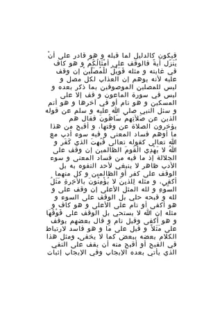 ‫ْ‬
‫فيكون كالدليل لما قبله و هو قادر على أ ن‬
‫ي ن زل أي ة فالوقف على أ م ثا ل كُ م و هو كاف‬
‫َْ ُ ْ‬
‫ً‬
‫َُ ّ‬
‫في غايته و مثله ف و ي ل ل ل م ص لي ن إن وقف‬
‫َ َْ ٌ ْ ُ َّ ْ‬
‫عليه لنه يوهم إن العذاب لكل مصل و‬
‫ليس للمصلين الموصوفين بما ذكر بعده و‬
‫ليس في سورة الماعون و قف إل على‬
‫المسكين و هو تام أو في آخرها و هو أتم‬
‫و سئل النبي صلى ا عليه و سلم عن قوله‬
‫الذين عن ص ل َت ه م سا هو ن فقال هم‬
‫َ ِ ِ ْ َ ُ َ‬
‫يؤخرون الصلة عن وقتها، و أقبح من هذا‬
‫ما أوهم فساد المعنى و فيه سوء أدب مع‬
‫ا تعالى كقوله تعالى ف ب ه ت الذي ك فر و‬
‫َ َ‬
‫َُ ِ َ‬
‫ا ل ي ه دي ا ل قو م الظالمين إن وقف على‬
‫ْ َ َ‬
‫َ ْ ِ‬
‫ُ‬
‫الجللة إذ ما فيه من فساد المعنى و سوء‬
‫الدب ظاهر ل ينبغي لحد التفوه به بل‬
‫الوقف على كفر أو الظالمين و كل منهما‬
‫ِ ِ ِ ََ ُ‬
‫أكفى، و مثله للذ ي ن ل ي ؤ م نو ن بال خ ر ة م ث ل‬
‫ُ ْ ُِ َ‬
‫ِ ِ َ‬
‫ال س و ء و لله المثل العلى إن وقف على و‬
‫ّ ْ ِ‬
‫لله و قبحه حلي بل الوقف على السوء و‬
‫هو أكفى أو تام على العلى و هو كاف و‬
‫مثله إن ا ل يستحي بل الوقف على ف و ق ها‬
‫َ ْ َ َ‬
‫و هو أكفى وقيل تام و قال بعضهم يوقف‬
‫على م ث ل ً و قيل على ما و هو فاسد لرتباط‬
‫َ‬
‫ََ‬
‫الكلم بعضه ببعض كما ل يخفى. ومثل هذا‬
‫في القبح أو أقبح منه أن يقف على النفي‬
‫الذي يأتي بعده اليجاب وفي اليجاب إثبات‬

 