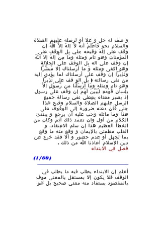 ‫و صف له جل و عل أو لرسله عليهم الصلة‬
‫والسلم نحو فا ع ل م أن ه ل َ إل ه إ ل ّ ا إن‬
‫ُ‬
‫َ‬
‫ُ‬
‫َ َْ ْ‬
‫وقف على إل ه وقبحه جلي بل الوقف على‬
‫َ‬
‫ُ‬
‫المؤمنات وهو تام ومثله و ما م ن إل ه إل ا‬
‫َ‬
‫َ ِ ْ‬
‫إن وقف على اله بل الوقف على الجللة‬
‫وهو اكفى ومثله و ما أ رسلناك إل مب شرا‬
‫ُ ّ‬
‫ْ‬
‫َ‬
‫و ن ذيرا إن وقف على أرسلناك لما يؤدي إليه‬
‫َ ِ‬
‫من نفي رسالته ) بل الو قف على ن ذيرا‬
‫َ ِ‬
‫ّ ُ ٍ‬
‫ْ ََْ‬
‫َ‬
‫وهو تام ومثله و ما أ ر س ل نا من رس و ل إ ل ّ‬
‫ب لسا ن ق وم ه ل ي ب ي ن ل ه م إن وقف على رسول‬
‫ِ َ ْ ِ َُّ َ َ ُ ْ‬
‫ِ‬
‫إذ يصير معناه ي عطي نفي رسالة جميع‬
‫ِ‬
‫الرسل عليهم الصلة والسلم وقبح هذا‬
‫ِ‬
‫جلي فأن دعته ضرورة إلى الوقوف على‬
‫هذا وما ماثله وجب عليه أن يرجع و يبتدئ‬
‫الكلم من أول وان تعمد ذلك أ ث م وكان من‬
‫ِ َ‬
‫الخطأ العظيم هذا إن سلم ال عتقاد، و‬
‫ِ‬
‫القلب مطمئن باليمان و وقع منه ما وقع‬
‫بما لجهل أو عدم حضور و أل فقد خرج عن‬
‫دين السلم أعاذنا ا من ذلك .‬
‫فصل في البتداء‬
‫) 06/1(‬
‫أعلم إن البتداء يطلب فيه ما يطلب في‬
‫الوقف فل يكون إل بمستقل بالمعنى موف‬
‫بالمقصود يستفاد منه معنى صحيح بل هو‬

 