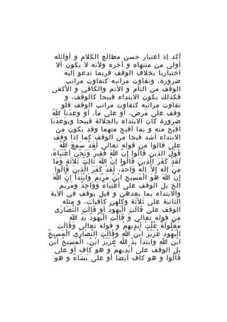 ‫آكد إذ اعتبار حسن مطالع الكلم و أوائله‬
‫أولى من منتهاه و آخره ولنه ل يكون أل‬
‫اختياريا بخلف الوقف فربما ندعو إليه‬
‫ضرورة، وتفاوت مراتبه كتفاوت مراتب‬
‫الوقف من التام و التم والكافي و الكفى‬
‫فكذلك يكون البتداء قبيحا كالوقف، و‬
‫تفاوت مراتبه كتفاوت مراتب الوقف فلو‬
‫ُ‬
‫وقف على مرض، أو على م ا، أو وع دن ا ا‬
‫َ َ‬
‫َ‬
‫َ‬
‫ضرورة كان البتداء بالجللة قبيحا وب وع دنا‬
‫َ َ‬
‫اقبح منه و بما أقبح منهما وقد يكون من‬
‫البتداء أشد قبحا من الوقف كما إذا وقف‬
‫ُ‬
‫على قالوا من قوله تعالى لَ ق د س م ع ا‬
‫َ ْ َ ِ َ‬
‫ق و ل ال ذين قا لوا إ ن ا ف قي ر و ن ح ن أ غ ن يا ء،‬
‫َ َ ِ ٌ ََ ْ ُ ََْ ُ‬
‫ّ‬
‫َ ُ‬
‫ِ‬
‫َ ْ َ‬
‫ل ق دْ ك ف ر ا ل ذي ن قا لوا إ ن ا ثا لِ ث ث ل َث ة و ما‬
‫ُ َ َ ٍ َ َ‬
‫َ َ‬
‫ّ‬
‫َ َ َ َ َ ّ ِ َ َ ُ‬
‫م ن إ له إ ل ّ إ ل ه واح د، ل ق دْ ك فَ ر ا ل ذي ن قا لوا‬
‫ٌ َ َ َ َ ّ ِ َ َ ُ‬
‫َ ٌ َ‬
‫ِ ْ َ‬
‫َ‬
‫إ ِ ن ا ه و ا ل م سي ح ا ب ن م ر ي م وا ب ت دأ إ ن ا‬
‫ّ‬
‫َ ُ َ ْ َ ِ ِ ْ ُ َ َْ َ َ َْ َ‬
‫ّ‬
‫الخ بل الوقف على أ غ ن يا ء و وا حِ د و م ر يم‬
‫َ َْ‬
‫ٌ‬
‫َِْ ُ َ َ‬
‫والبتداء بما بعدهن و قيل يوقف في الية‬
‫الثانية على ث ل َثة وكلهن كافيات، و مثله‬
‫َ َ‬
‫الوقف على قا ل ت ا ل ي هو د أو قا لَ ت ال ن صا رى‬
‫ِ ّ َ َ‬
‫َ‬
‫َ َ ِ َْ ُ ُ‬
‫ِ‬
‫من قوله تعالى و قا ل ت ا ل ي هو د ي د ا‬
‫َ َ َ ِ َْ ُ ُ َ ُ‬
‫َ َ َ ِ‬
‫م غ لو ل ة غ ل ت أ ي دي ه م و قوله تعالى و قا ل ت‬
‫َ ُْ َ ٌ ُّ ْ ْ ِ ِ ْ‬
‫ا ل ي هود ع ز ي ز ا ب ن ا و قا ل ت ال ن صا رى ا لْ م سي حُ‬
‫َ ِ‬
‫ِ َ َ َ ِ ّ َ َ‬
‫ُ َْ ُ ْ ُ‬
‫َْ ُ‬
‫ا ب ن ا وابتدأ ي دُ ا ع ز ي ز ا ب ن، ا لْ م سي ح أ ب ن‬
‫َ ِ ُ ْ ُ‬
‫ُ َْ ُ ْ ُ‬
‫َ‬
‫ِ‬
‫ْ ُ‬
‫بل الوقف على أ ي دي ه م و هو كاف أو على‬
‫ْ ِ ِ ْ‬
‫قا لوا و هو كاف أيضا أو على ي شا ء و هو‬
‫َ َ ُ‬
‫َ ُ‬

 