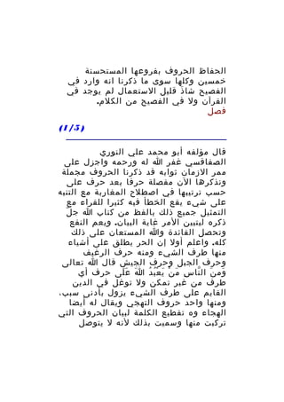 ‫الحفاظ الحروف بفروعها المستحسنة‬
‫خمسين وكلها سوى ما ذكرنا انه وارد في‬
‫الفصيح شا ذ قليل الستعمال لم يوجد في‬
‫َ‬
‫القرآن ول في الفصيح من الكلم.‬
‫فصل‬
‫) 5/1(‬
‫قال مؤلفه أبو محمد علي النوري‬
‫الصفاقسي غفر ا له ورحمه واجزل على‬
‫ممر الزمان ثوابه قد ذكرنا الحروف مجملة‬
‫ونذكرها الن مفصلة حرفا بعد حرف على‬
‫حسب ترتيبها في اصطلح المغاربة مع التنبه‬
‫على شيء يقع الخطأ فيه كثيرا للقراء مع‬
‫ّ‬
‫التمثيل جميع ذلك بالفظ من كتاب ا ج ل‬
‫ذكره ليتبين المر غاية البيان. ويعم النفع‬
‫وتحصل الفائدة وا المستعان على ذلك‬
‫كله. واعلم أول إن الحر يطلق على أشياء‬
‫منها طرف الشيء ومنه حرف الرغيف‬
‫وحرف الجبل وحرف الجيش قال ا تعالى‬
‫وم ن ال نا س م ن ي ع ب د ا ع لى حرف أي‬
‫َ ََ‬
‫ِ َ ْ َ ُْ ُ‬
‫َ َ ّ‬
‫طرف من غير تمكن ول توغل في الدين‬
‫القايم على طرف الشيء يزول بأدنى سبب،‬
‫ومنها واحد حروف التهجي ويقال له أيضا‬
‫الهجاء وه تقطيع الكلمة لبيان الحروف التي‬
‫تركبت منها وسميت بذلك لنه ل يتوصل‬

 