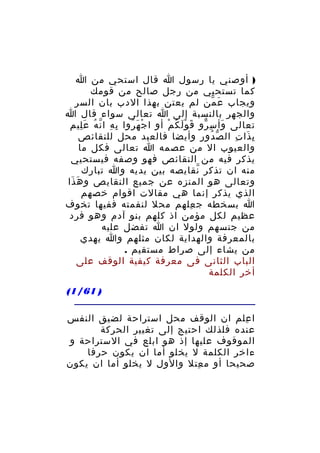 ‫) أوصني يا رسول ا قال استحي من ا‬
‫كما تستحيي من رجل صالح من قومك‬
‫ويجاب ع من لم يعتن بهذا الدب بان السر‬
‫َ ّ‬
‫والجهر بالنسبة إلى ا تعالى سواء قال ا‬
‫تعالى وأ س رو ق و ل ك م أو ا ج ه روا ب ه ا ن ه ع ليم‬
‫ِ ِ ّ ُ َِ‬
‫ْ َ ُ‬
‫َ َْ ُ ْ‬
‫َ ِ ّ‬
‫ب ذا ت ال ص دو ر وأيضا فالعبد محل للنقائص‬
‫ّ ُ ِ‬
‫ِ َ ِ‬
‫والعيوب ال من عصمه ا تعالى فكل ما‬
‫يذكر فيه من النقائص فهو وصفه فيستحيي‬
‫منه ان تذكر نقايصه بين يديه وا تبارك‬
‫ّ‬
‫وتعالى هو المنزه عن جميع النقايص و ه ذا‬
‫َ َ‬
‫الذي يذكر إنما هي مقالت اقوام خصهم‬
‫ا بسخطه ج علهم محل لنقمته ففيها تخوف‬
‫ِ‬
‫عظيم لكل مؤمن اذ كلهم بنو آدم وهو فرد‬
‫من جنسهم ولول ان ا تفضل عليه‬
‫بالمعرفة والهداية لكان مثلهم وا يهدي‬
‫من يشاء إلى صراط مستقيم .‬
‫الباب الثانى فى معرفة كيفية الوقف على‬
‫أخر الكلمة‬
‫) 16/1(‬
‫ا علم ان الوقف محل استراحة لضيق النفس‬
‫ِ‬
‫عنده فلذلك احتيج إلى تغيير الحركة‬
‫الموقوف عليها إذ هو ابلع في الستراحة و‬
‫ءاخر الكلمة ل يخلو أما ان يكون حرفا‬
‫صحيحا أو م عتل والول ل يخلو أما ان يكون‬
‫ِ‬

 