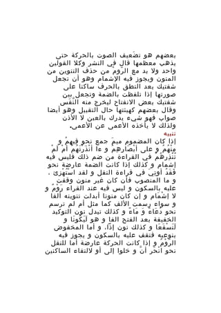 ‫بعضهم هو ت ضعيف الصوت بالحركة حتى‬
‫َ‬
‫يذهب معظمها قال في النشر وكل القولين‬
‫واحد ول بد مع ال رو م من حذف التنوين من‬
‫ّ ْ‬
‫المنون ويجوز فيه الشمام وهو أن تجعل‬
‫شفتيك بعد النطق بالحرف ساكنا على‬
‫صورتها إذا تلفظت بالضمة وتجعل بين‬
‫شفتيك بعض النفتاح ليخرج منه ال ن فس‬
‫ّ َ‬
‫وقال بعضهم كهيئتها حال التقبيل وهو أيضا‬
‫صواب فهو شيء يدرك بالعين ل الذن‬
‫ولذلك ل يأخذه العمى عن العمى.‬
‫تنبيه‬
‫إذا كان المضموم مي م جمع نحو في ه م و‬
‫ِ ِ ُ‬
‫َ‬
‫ْ َ َْ ُ ُ ْ َ ْ‬
‫م ن ه م و على أ ب صا ر ه م و ءا أ ن ذ ر ت ه م أ م ل م‬
‫ْ َ ِ ِ ُ‬
‫ِْ ُ ُ‬
‫ت ن ذر ه م في القراءة من ضم ذلك فليس فيه‬
‫ُْ ِ ُ ُ‬
‫إشمام و كذلك إذا كانت الضمة عارضة نحو‬
‫ف ق دُ أو ت ي في قراءة النقل و لقد ا سْ ت ه زئ ،‬
‫ُ ْ ِ‬
‫ِ َ‬
‫َ َ‬
‫و ما المنصوب فأن كان غير منون وقفت‬
‫عليه بالسكون و ليس فيه عند القراء ر و م و‬
‫َ ْ ٌ‬
‫ل إ ش مام و إن كان منونا أبدلت تنوينه ألفا‬
‫ْ َ‬
‫و سواء رسمت اللف كما مثل أم لم ترسم‬
‫نحو د عا ء و ما ء و كذلك تبدل نون التوكيد‬
‫ُ َ ً َ َ ً‬
‫الخفيفة بعد الفتح الفا و هو ل ي كو نا و‬
‫ََ ُ َ‬
‫ل ن س ف عا و كذلك نون إذا، و أما المخفوض‬
‫ََ ْ َ َ‬
‫بنوعيه فتقف عليه بالسكون و يجوز فيه‬
‫ال ر و م و إذا كانت الحركة عارضة أما للنقل‬
‫ّ ْ ُ‬
‫نحو ا ن ح ر أ ن و خلوا إلى أو للتقاء الساكنين‬
‫ّ‬
‫ْ َ ِ‬

 