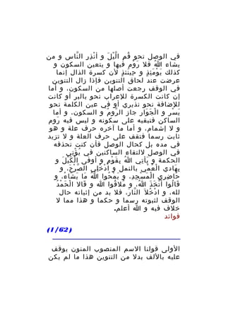 ‫في الوصل نحو ق م ا ل ي ل و أ ن ذ ر ال ناس و من‬
‫ْ ِ ِ ّ‬
‫ُ ِ ّْ َ‬
‫يشاء ا فل ر وم فيها و يتعين السكون و‬
‫َ ْ‬
‫ُ‬
‫كذلك ي و م ئ ذ و حي نئ ذ لن كسرة الذال إنما‬
‫ِ َ ٍ‬
‫َ ْ َِ ٍ‬
‫عرضت عند لحاق التنوين فإذا زال التنوين‬
‫في الوقف رجعت أصلها من السكون، و أما‬
‫إن كانت الكسرة للعراب نحو بالبر أو كانت‬
‫للضافة نحو نذيري أو في عين الكلمة نحو‬
‫ي س ر و ا ل ج وار جاز ال رو م و السكون، و أما‬
‫ّ ُ‬
‫ْ َ َ‬
‫َ ْ ِ‬
‫الساكن فتبقيه على سكونه و ليس فيه روم‬
‫َ‬
‫و ل إشمام، و أما ما آخره حرف علة و هو‬
‫ثابت رسما فتقف على حرف العلة و ل تزيد‬
‫في مده بل كحال الوصل فأن كنت تحذفه‬
‫في الوصل للتقاء الساكنين في ي ؤ تي‬
‫ُ ِْ‬
‫الحكمة و يأ تي ا ب ق و م و أوفى ا لْ ك ي ل و‬
‫َْ َ‬
‫ُ ِ َ ْ ٍ‬
‫َ ِ‬
‫ب هادي ا ل ع مي بالنمل و ا د خ لي ال ص ر ح، و‬
‫ّ ْ َ‬
‫ْ ُِ‬
‫ْ ُ ْ‬
‫ِ َ‬
‫حا ض ري ا ل م س ج د، و ي م حوا ا ما ي شا ء، و‬
‫ُ َ َ َ ُ‬
‫َ ْ ُ‬
‫ْ َ ْ ِ ِ‬
‫َ ِ ِ‬
‫ْ َ ْ ُ‬
‫قا لوا أ ت خ ذ ا، و مل قوا ا و قال ا ل ح م د‬
‫َ‬
‫ُ ُ‬
‫ُ‬
‫ّ َ َ‬
‫َ ُ‬
‫لله، و ا د خ ل َ ال نا ر، فل بد من إثباته حال‬
‫ّ َ‬
‫ْ ُ‬
‫الوقف لثبوته رسما و حكما و هذا مما ل‬
‫خلف فيه و ا أعلم.‬
‫فوائد‬
‫) 26/1(‬
‫الولى قولنا السم المنصوب المنون يوقف‬
‫عليه باللف بدل من التنوين هذا ما لم يكن‬

 