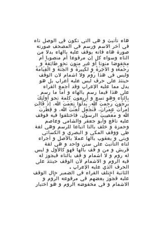 ‫هاء تأنيث و هي التي تكون في الوصل تاء‬
‫في آخر السم ورسم في المصحف صورته‬
‫صورة هاء فانه يوقف عليه بالهاء بدل من‬
‫التاء وسواء كل إن مرفوعا أم منصوبا أم‬
‫مخفوضا منونا أو غير منون نحو طا ئف ة و‬
‫َ ِ ٌ‬
‫َِ َ ُ‬
‫ر ح م ة: و ال خ ر ة و ل ك بي ر ة و ال ج ن ة و ا لْ ق يا م ة‬
‫َّ ُ‬
‫َِ َ ٌ‬
‫ِ َ ُ‬
‫َ ْ َ ٌ‬
‫وليس في هذا ر وم ول اشمام لن الوقف‬
‫َ ْ‬
‫حينئذ على حرف ليس عليه أعراب بل هو‬
‫بدل مما عليه العراب وقد أجمع القراء‬
‫على هذا فيما رسم بالهاء و أما ما رسم‬
‫ِ َ‬
‫بالتاء وهو تسع و أربعون كلمة نحو أو لَ ئ ك‬
‫ي ر جو ن ر حم ت ا، ب دّ لوا ن ع م ت ا، إ ذ قا ل ت‬
‫ْ َ َ ِ‬
‫ِ َ َ َ‬
‫َ ُ‬
‫َ ْ ُ َ َ ْ َ‬
‫إ مرأ ت ع م را ن، ف ن ج عل ل ع ن ت ا، و ف ط ر تَ‬
‫ِ ْ َ‬
‫َ َْ َ‬
‫ُ ِ ْ َ َ ََ ْ َ‬
‫ْ‬
‫ا و م ع صي ت الرس و ل، فاختلفوا فيه فوقف‬
‫ُ ِ‬
‫َ ْ ِ َ‬
‫عليه نافع وأبو جعفر والشامي وعاصم‬
‫وحمزة و خلف بالتا اتباعا للرسم وهي لغة‬
‫طي ووقف المكي و البصري و الكسائي‬
‫ويني و يعقوب بالها عمل بالصل و أجراء‬
‫لتاء التأنيث على سنن واحد و هي لغة‬
‫قريش و من و قف بالها فهو كالول و ليس‬
‫له روم و ل اشمام و قف بالتاء فيجوز له‬
‫فيه الروم و الشمام لن الوقف حينئذ على‬
‫الحرف الذي عليه العراب .‬
‫الثانية اختلف القراء في الضمير حال الوقف‬
‫عليه فج وز بعضهم في مرفوعه ال روم و‬
‫ّ‬
‫ّ‬
‫الشمام و في مخفوضه الروم و هو اختيار‬

 