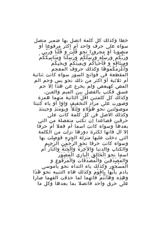 ‫خطا وكذلك كل كلمة اتصل بها ضمير متصل‬
‫سواء على حرف واحد أم اكثر مرفوعا أو‬
‫منصوبا أو مجرورا نحو ق ل ت و ق ل نا و ر بي‬
‫َّ‬
‫َُْ‬
‫ُْ ُ‬
‫َ ُ ْ‬
‫و ر ب كم و ر س ل ه و ر س ل ك م و ر سُ ل نا و م نا سِ ك ك م‬
‫ََ‬
‫ُ ُِ ِ ُ ُُ ُ ْ ُ َُ‬
‫َّ ُ‬
‫ِْ ُ ْ‬
‫و مي ثا ق ه و فأ ح يا ك م و ي مي تك م وي ح ي ك م‬
‫َ َْ ُ ْ ُ ِ ُ ْ‬
‫ِ َ َ ُ‬
‫وأ ن ل ز م ك مو ها وكذلك حرو ف المعجم‬
‫ُ‬
‫ُْ ِ ُ ُ ُ َ‬
‫المقطعة في فواتح السور سواء كانت ثنائية‬
‫أم ثلثية أو اكثر من ذلك نحو يس وحم الم‬
‫المص كهيعص ولم يخرج عن هذا إل حم‬
‫عسق فكتب بالفصل بين الميم والعين،‬
‫وكذلك كل كلمتين ا ق ل الثانية منهما همزة‬
‫َ َ‬
‫وصورت على مراد التخفيف واوا أو ياء كتبتا‬
‫موصولتين نحو ه ؤل ء و ل ئ ل ّ و ي و مئ ذ وحينئذ‬
‫َ ْ َ ِ‬
‫َ ُ ِ َِ‬
‫وكذلك الصل في كل كلمة كانت على‬
‫حرفين فصاعدا إن تكتب منفصلة من التي‬
‫بعدها وسواء كانت اسما أم فعل أم حرفا‬
‫إل ال فانها لكثرة دورها نزلت من الكلمة‬
‫التي دخلت عليها منزلة الجزء فوصلت بها‬
‫ّ ِ ِ‬
‫وسواء كانت حرفا نحو ال ر ح من ال ر حي م‬
‫ّ ْ َ‬
‫والكتاب والدنيا وال خ ر ة وا ل جَ ن ة وال نا ر أم‬
‫ّ ُ‬
‫ْ ّ ُ‬
‫ِ َ ُ‬
‫ْ ُ َ َ ُ‬
‫اسما نحو ا ل خا ل ق ا لبا ري ا ل م ص و ر‬
‫ْ َ ِ ُ ْ ِ‬
‫وال م ص د قي ن وا ل م ص دّ قات وا ل م ر فو ع و‬
‫ْ َ ْ ُ ِ‬
‫ْ ُ َ َ‬
‫ُ َ ّ ِ َ‬
‫ا ل م س جو ر وكذلك ياء النداء نحو ياموسى‬
‫ْ َ ْ ُ ِ‬
‫يادم يأ يها يا ق و م وكذلك هاء التنبيه نحو ه ذا‬
‫َ َ‬
‫َ َ ْ ِ‬
‫ّ‬
‫و ه ذه و هأ ن ت م فانهما لما حذفت الفهما صارا‬
‫َ ُْ ْ‬
‫ِ ِ‬
‫على حرق واحد فاتصل بما بعدها وكل ما‬

 
