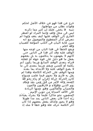 ‫خرج عن هذا فهو عن خلف الصل لحكم‬
‫وفوائد تطلب من مواطنها.‬
‫تنبيه ل يخفى عليك إن كثير مما ذكرته‬
‫‬‫ليس في محل وقف وإنما المراد لو اضطر‬
‫القاري إلى الوقف عليها كيف يقف ولهذا لم‬
‫نتعرض لذكر المقطوع والموصول مع انه‬
‫مبين غاية البيان في الكتب المؤلفة للصبيان‬
‫وا اعلم .‬
‫ويقع الخطأ في هذا الباب من اوجه منها‬
‫الوقف عليه وقد كثر هذا في الناس حتى‬
‫كأنهم ل يفهمون ما يتكلمون به بل بعضهم‬
‫يفعل ما هو دليل على قوة جهله أو غفلته‬
‫فتراه يتعدى الوقف السايغ وربما يكون أتم‬
‫بكلمة أو كلمتين ويقف وربما يتعدى إلى ما‬
‫ل يصح الوقف عليه ول البتداء بما بعده‬
‫ومنها الوقف على الحركة الكاملة وهذا لم‬
‫يقل به قارئ ول نحوي فيما علمت وسواء‬
‫ُ‬
‫كانت الحركة حركة إعراب أو بناء نحو ا‬
‫َِ ِ‬
‫ال ص م د ولله ال مر م ن ق ب ل و م ن ب ع د و م ل ك‬
‫ِ ْ َ ْ ُ‬
‫ُ ِ ْ َْ ُ‬
‫ّ َ ُ‬
‫َ َ‬
‫ي و م ال دي ن و ه ؤل ء و فا ر ه بو ن وا لْ مو ت‬
‫َ ْ َُ ِ‬
‫َ ُ ِ‬
‫ّ ِ‬
‫َ ْ ِ‬
‫وال ح سا ب وا ل عا ل مين وهو، ومنها الزيادة‬
‫ْ َ َ ِ‬
‫ِ َ ِ‬
‫على اللف المبدلة من تنوين السم‬
‫المنصوب نحو شا كرا ع لي ما ول ي شْ ر ك ب ع با د ة‬
‫ُ ِ ْ ِ َِ َ ِ‬
‫َِ َ‬
‫َ ِ‬
‫ر ب ه أحدا فأن بعض الناس يمد مدا طويل‬
‫َّ ِ‬
‫وهو ل يجوز وكذلك يفعل بعضهم إذا كان‬
‫أخر الكلمة حرف علة وهو خطأ ل شك إذ‬

 