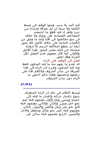 ‫فيه المد بل سبب، ومنها الوقف في وسط‬
‫الكلمة ول سيما إن لم ي ع دها وابتداء من‬
‫ُ ِ ْ‬
‫حيث وقف إذ فيه قطع ما اجتمعت‬
‫المصاحف العثمانية على وصله ول خلف‬
‫في منع مخالفتها في هذا وأما ما وصل من‬
‫الكلمات الثنائية على خلف الصل فل يجوز‬
‫أيضا إن يقطع لمخالفة الرسم إل لرواية‬
‫صحيحة عن إمام معتبر فيجوز نظرا للصل‬
‫والولى كما قال بعضهم عدم الفصل لكل‬
‫القراء وا اعلم.‬
‫فصل في الوقف على الراء‬
‫قد تقدم ما يفهم منه ما فيه السكون فقط‬
‫وما فيه السكون وغيره لن الراء في هذا‬
‫كغيرها من سائر الحروف والكلم هنا على‬
‫ترقيقها وتخفيفها وهذا حكم اختص به‬
‫الراء دون سائر الحروف.‬
‫) 46/1(‬
‫وبسط الكلم في ذلك إن الراء المتطرف‬
‫يتنوع باعتبار حركته واعتبار ما قبله إلى‬
‫خمسة وستين نوعا الول مضموم قبله ضم‬
‫نحو ح م ر و س ر ر وال ن ذُ ر، والثاني مضموم قبله‬
‫ّ ُ‬
‫ُ ُ ٌ‬
‫ُ ُ ٌ‬
‫ف ت ح نحو ب ش ر و ن ف ر وا ل ق م ر وا ل ش ج ر، الثالث‬
‫ْ َ َ ُ‬
‫ْ َ َ ُ‬
‫َ َ ٌ َ َ ٌ‬
‫َْ ٌ‬
‫مضموم قبله كسر نحو شا ك ر و م ن فط ر والخ ر‬
‫ُ‬
‫ُْ َ ٌ‬
‫َ ِ ٌ‬
‫وا ل م ي س ر، الرابع مضموم قبله ساكن غير‬
‫ْ َْ ِ ُ‬

 