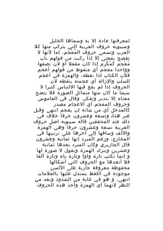 ‫لمعرفتها عادة إل به وسماها الخليل‬
‫وسيبويه حروف العربية التي يتركب منها كل‬
‫العرب وتسمى حروف ال م ع جم، إما لنها ل‬
‫ُ ْ َ‬
‫تفصح بمعنى إل إذا ركبت من قولهم باب‬
‫م ع جم ك م كرم إذا كان مقفل أو لن نصفها‬
‫َ ُ ْ‬
‫ُ ْ َ‬
‫وواحدا معجم أي منقوط من قولهم أعجم‬
‫فلن الكتاب إذا نقطه، والهمزة في أعجم‬
‫للسلب والزالة أي عجمته بنقطه لن‬
‫الحروف إذا لم يقع فيها اللتباس كثيرا ل‬
‫سيما ما كان منها متماثل الصورة فل يتضح‬
‫معناه إل بتدبر وتفكر، وقال في القاموس‬
‫وحروف المعجم أي العجام مصدر‬
‫كالمدخل أي من شانه إن يعجم انتهى وقيل‬
‫غير هذا. وتسعة وعشرون حرفا خلف في‬
‫ذلك عند المحققين قاله سيبويه اصل حروف‬
‫العربية تسعة وعشرون حرفا وهي الهمزة‬
‫واللف وساقها إلى آخرها على ترتيبها في‬
‫المخارج، وزعم المبرد إنها ثمانية وعشرون‬
‫قال الجاريري وكان المبرد يعدها ثمانية‬
‫وعشرين ويترك الهمزة ويقول ل صورة لها‬
‫و إنما تكتب تارة واوا وتارة ياء وتارة ألفا‬
‫فل أتعدها مع الحروف التي أشكالها‬
‫محفوظة معروفة جارية على اللسن‬
‫موجودة في اللفظ يستدل عليها بالعلمات‬
‫انتهى، و هو في غاية من الشذوذ وبعد م ن‬
‫ِ‬
‫النظر لنهما أي الهمز ة وأح د هذه الحروف‬
‫َ‬
‫َ‬

 