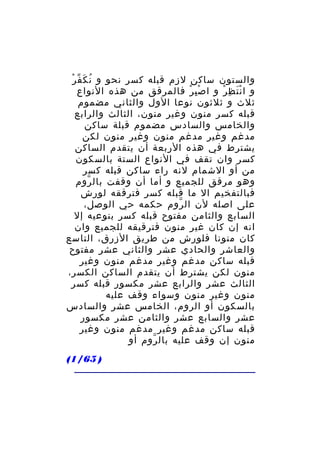 ‫ُ َ ّ ْ‬
‫والستون ساكن لزم قبله كسر نحو و ن ك ف ر‬
‫و ا ن ت ظ ر و ا ص ب ر فالمرقق من هذه النواع‬
‫ِْ ْ‬
‫َْ ِ ْ‬
‫ثلث و ثلثون نوعا الول والثاني مضموم‬
‫قبله كسر منون وغير منون، الثالث والرابع‬
‫والخامس والسادس مضموم قبلة ساكن‬
‫مدغم وغير مدغم منون وغير منون لكن‬
‫يشترط في هذه الربعة أن يتقدم الساكن‬
‫كسر وان تقف في النواع الستة بالسكون‬
‫من أو الشمام لنه راء ساكن قبله كسر‬
‫وهو مرقق للجميع و أما أن وقفت بال روم‬
‫ّ‬
‫فبالتفخيم ال ما قبله كسر فترققه لورش‬
‫على اصله لن ال روم حكمه حي الوصل،‬
‫ّ‬
‫السابع والثامن مفتوح قبله كسر بنوعيه إل‬
‫انه إن كان غير منون فترقيقه للجميع وان‬
‫كان منونا فلورش من طريق الزرق، التاسع‬
‫والعاشر والحادي عشر والثاني عشر مفتوح‬
‫قبله ساكن مدغم وغير مدغم منون وغير‬
‫منون لكن يشترط أن يتقدم الساكن الكسر،‬
‫الثالث عشر والرابع عشر مكسور قبله كسر‬
‫منون وغير منون وسواء وقف عليه‬
‫بالسكون أو الروم، الخامس عشر والسادس‬
‫عشر والسابع عشر والثامن عشر مكسور‬
‫قبله ساكن مدغم وغير مدغم منون وغير‬
‫منون إن وقف عليه بال روم أو‬
‫ّ‬
‫) 56/1(‬

 
