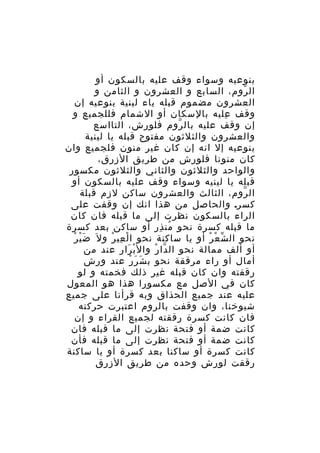 ‫بنوعيه وسواء وقف عليه بالسكون أو‬
‫ال روم، السابع و العشرون و الثامن و‬
‫ّ‬
‫العشرون مضموم قبله ياء لينية بنوعيه إن‬
‫وقف عليه بالسكان أو الشمام فللجميع و‬
‫ِ‬
‫إن وقف عليه بال روم فلورش، التااسع‬
‫ّ‬
‫والعشرون والثلثون مفتوح قبله يا لينية‬
‫بنوعيه إل انه إن كان غير منون فلجميع وان‬
‫كان منونا فلورش من طريق الزرق،‬
‫والواحد والثلثون والثاني والثلثون مكسور‬
‫قبله يا لينيه وسواء وقف عليه بالسكون أو‬
‫ال روم، الثالث والعشرون ساكن لزم قبلة‬
‫ّ‬
‫كسر. والحاصل من هذا انك إن وقفت على‬
‫الراء بالسكون نظرت إلى ما قبله فان كان‬
‫ما قبله كسرة نحو من ذر أو ساكن بعد كسرة‬
‫ُ ِ‬
‫َْ ْ‬
‫نحو ال ش ع ر أو يا ساكنة نحو ا ل عي ر و ل َ ض ي ر‬
‫ْ ِ ْ‬
‫ّ ْ ْ‬
‫أو ألف ممالة نحو ال دا ر وال ب رار عند من‬
‫ْ َ‬
‫ّ ْ‬
‫أمال أو راء مرققة نحو ب ش رَ ر عند ورش‬
‫َ ْ‬
‫رققته وان كان قبله غير ذلك فخمته و لو‬
‫كان في الصل مع مكسورا هذا هو المعول‬
‫عليه عند جميع الحذاق وبه قرأنا على جميع‬
‫شيوخنا، وان وقفت بالروم اعتبرت حركته‬
‫فان كانت كسرة رققته لجميع القراء و إن‬
‫كانت ضمة أو فتحة نظرت إلى ما قبله فان‬
‫كانت ضمة أو فتحة نظرت إلى ما قبله فأن‬
‫كانت كسرة أو ساكنا بعد كسرة أو يا ساكنة‬
‫رققت لورش وحده من طريق الزرق‬

 
