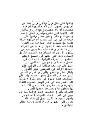 ‫وقفوا على مثل ول ي و خ ف ي و ب ن ي عند من‬
‫َ ِ َ َِ ّ‬
‫َ ّ‬
‫لم يهمز يقفون على لم مكسورة أو فاء‬
‫مكسورة أو ياء مكسورة بعدها ياء ساكنة‬
‫وإذا وقفوا على نحو م س ت م رّ و ا لْ ح ق و ص مّ‬
‫ُ‬
‫َ ّ‬
‫ُ َْ ِ‬
‫و ص وا ف و جا ن و غ ي ر م ضا ر وقفوا على‬
‫َْ َ ُ َ ْ‬
‫َ ّ‬
‫َ َ ّ‬
‫حرف ساكن من غير تشديد أو حركوه حركة‬
‫كاملة مع لتشديد فرارا مما فيه من الثقل‬
‫وهذا كله خطا ل يجوز بل ل بد من إجرائه‬
‫على ما تقدم وتقف عليه بما يجوز فيه من‬
‫سكون أؤ ر و م أو ا ش ما م مع التشديد الكامل‬
‫ْ َ ٍ‬
‫َ ْ ٍ‬
‫ُ‬
‫وتمكين ذلك حتى يظهر في السمع ويعلم‬
‫السامع أن الحرف الوقوف عليه كان في‬
‫الصل مشددا والجمع بين الساكنين بل‬
‫السواكان في نحو ص وا ف في الوقف جائز‬
‫َ َ ّ‬
‫ْ ْ‬
‫إجماعا أل أنه في المنفصل نحو وا لْ فَ ج ر‬
‫َ‬
‫َ ْ ْ‬
‫ول يا ل ع ش ر وال شف ع وا لو ت ر وا لْ قَ در و ا لْ ع ص ر‬
‫ْ‬
‫ْ ْ ْ َ‬
‫ّ ِ‬
‫َ ٍ َ ْ ْ‬
‫ايسر منه في المتصل وهو المشدد وإذا كان‬
‫َ ْ ٌ‬
‫الموقوف عليه همزة في نحو د ف ء و ش ي ء‬
‫ِ ْ ٌ‬
‫كان أعسر منه في غير الهمز لصعوبة اللفظ‬
‫بالهمزة و بعد مخرجها فل بد من العتناء‬
‫ُ‬
‫بها وإظهارها ولعسرها خففها العرب‬
‫والقراء بأنواع التخفيف وصل ووقفا كما هو‬
‫مبين في كتب الخلف فاعرف هذه الجمل‬
‫وافهم جميع ما ذكرت تصل إن شاء ا‬
‫تعالى إلى الصواب في قراءتك وبالله تعالى‬
‫التوفيق .‬

 
