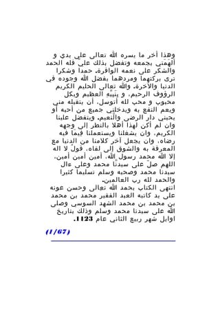 ‫وهذا أخر ما يسره ا تعالى على يدي و‬
‫أل ه مني بجمعه وتفضل بذلك عل ي فله الحمد‬
‫ّ‬
‫َ َ‬
‫والشكر على نعمه الوافرة. حمدا وشكرا‬
‫نرى بركتهما ومردهما بفضل ا وجوده في‬
‫الدنيا والخرة. وا تعالى الحليم الكريم‬
‫الرؤوف الرحيم، و ب ن ب ي ه العظيم وبكل‬
‫َِِّ ِ‬
‫محبوب و محب لله أتوسل، أن يتقبله مني‬
‫ويعم النفع به ويدخلني جميع من أحبه أو‬
‫يحبني دار الرضى وا لنعيم. ويتفضل علينا‬
‫ّ‬
‫وان لم أكن لهذا أهل بالنطر إلى وجهه‬
‫الكريم، وان يشغلنا ويستعملنا في ما فيه‬
‫ِ َ‬
‫رضاه، وان يجعل آخر كلمنا من الدنيا مع‬
‫المعرفة به والشوق إلى لقاه، قو ل ل اله‬
‫ُ‬
‫إل ا محمد رسول ا، أمين أمين أمين،‬
‫اللهم ص ل على سيد نا محمد وعلى ءال‬
‫ّ‬
‫ّ‬
‫سيدنا محمد وصحبه وسلم تسليما كثيرا‬
‫والحمد لله رب العالمين.‬
‫انتهى الكتاب بحمد ا ت عالى وحسن عونه‬
‫ِ‬
‫على يد كاتبه العبد الفقير محمد بن محمد‬
‫بن محمد بن محمد الشهد السوسي وصلى‬
‫ا على سيدنا محمد وسلم وذلك بتاريخ‬
‫اوايل شهر ربيع الثاني عام 3211.‬
‫) 76/1(‬

 