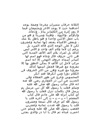 ‫الثلثة حرفان متميزان مخرجا وصفة يوجد‬
‫أحدهما حيث ل يوجد الخر ويجتمعان فيما‬
‫ل يعد كثرة من الكلمات ب نا ء ، و دع ا ء،‬
‫َ ُ َ ً‬
‫ِ ً‬
‫وآب ا ؤ ك م ،وال نب ؤ ة ، و ه نيئا وم يريثا و هو من‬
‫َ‬
‫َ َِ‬
‫ّ َ ُ‬
‫َ ُ ُ ْ‬
‫باب جعل الث نين واحدا و هو باطل بل شك‬
‫ّ‬
‫، وبعض الغبياء يعتقد إنها ثمانية وعشرون‬
‫لكن ل على الوجه الذي قاله المبرد بل‬
‫يزعم إن لما ولم ألف واحد و المر ليس‬
‫كذلك بل لمراد بلم ألف اللف المدية التي‬
‫هي ثاني حروف قال وجاء فهو اسم لها‬
‫كساير أسماء حروف التهجي إل انه اسم‬
‫مركب لجل إن اللف ل يمكن النطق بها إل‬
‫مقرونة مع غيرها فجعل اسمها كذلك‬
‫مقرونا مع غيره وهي من اكثر الحروف في‬
‫الكلم دورا ومن أنكرها فقد أنكر‬
‫المحسوس وخرج عن طور العقلء وفي‬
‫الحديث عن أبي ذر الغفاري رضي ا عنه‬
‫انه قال سألت رسول ا صلى ا عليه‬
‫وسلم فقلت يا رسول ا كل نبي مرسل بم‬
‫يرسل قال بكلمات تنزل فقلت يا رسول ا‬
‫أي كتاب أنزله ا على ءادم قال كتاب‬
‫المعجم أ - ب - ت - ث إلى أخره قلت يا‬
‫رسول ا كم حرف قال تسعة وعشرون‬
‫قلت يا رسول ا عددت ثمانية وعشرين‬
‫فغضب رسول ا صلى ا عليه وسلم حتى‬
‫احمرت عيناه ثم قال يا أبا ذر والذي بعثني‬

 