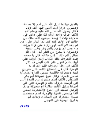 ‫بالحق نبيا ما انزل ا على آدم إل تسعة‬
‫وعشرين حرفا قلت أليس فيها ألف ولم‬
‫فقال رسول ا صلى ا عليه وسلم لم‬
‫اللف حرف واحد أنزله ا على ءادم في‬
‫صحيفة واحدة ومعه سبعون ألف ملك من‬
‫خالف لم اللف فقد كفر بما انزل علي، من‬
‫لم يعد لم ألف فهو بريء مني وأنا بريء‬
‫منه ومن لم يؤمن بالحروف وهي تسعة‬
‫وعشرون ل يخرج من النار أبدا، قال ا‬
‫تعالى الم ذ لك ا ل كت ب فكأنه قال يا محمد‬
‫ْ ِ ُ‬
‫َِ‬
‫هذه الحروف ذلك الكتاب الذي أنزلته على‬
‫أبيك ءادم انتهى فان قلت أليس قد ذكر‬
‫اللف في أول الحروف قلت المراد به‬
‫الهمزة قال في الصحاح اللف على ضربين‬
‫لينية ومتحركة فاللينية تسمى ألفا والمتحركة‬
‫تسمى همزة، وقال شيخ شيوخنا أبو بكر‬
‫الشنواني اللف اسم مشترك بين المدة التي‬
‫هي أوسط حروف جاء و الهمزة التي هي‬
‫أخرها بدليل اللف ساكنة أو متحركة وألف‬
‫الوصل تسقط في الدرج والمتحركة تسمى‬
‫ألفا وتسمى همزة والهمزة اسم مستحدث‬
‫تمييزا للمتحرك عن الساكان ولذلك لم‬
‫يذكروا الهمزة في التهجي‬
‫) 6/1(‬

 