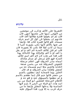 ‫بلبل‬
‫) 7/1(‬
‫اقتصروا على اللف وذكرت في موضعين‬
‫من التهجي تنبيها على معنييها انتهى فان‬
‫قلت ل م لم يقولوا همزة وقالوا ألف قلت‬
‫ِ َ‬
‫عادتهم إن يجعلوا في أول كل اسم حرف‬
‫مسماه، فلو قالوا همزة لكان ها، وأيضا‬
‫عبر عنها باللف لنها تكتب بصورته كثيرا ل‬
‫سيما إن كانت أول فل تكتب إل بصورته فان‬
‫قلت لم قيل لللف المدية لم ألف و لم يقل‬
‫با ألف أو تا ألف والدللة بهذا كالدللة بهذا‬
‫قلت هذا غير وارد ل ن لم ألف اسم لللف‬
‫ّ‬
‫المد ية فهو علم مرتجل أي مبتكر وكذلك‬
‫ّ‬
‫أسماء ساير الحروف فهي اعلم مرتجلة‬
‫للنقوش المعروفة عند من يحسن صنعة‬
‫الكتابة والجيم مثل اسم ومسماه جه من‬
‫كجعفر وهكذا ساير الحروف و قد قال‬
‫الخليل يوما لصحابه كيف تنطقون بالجيم‬
‫من جعفر قالوا جيم قال إنما نطقتم بالسم‬
‫و لم تنطقوا بالمسؤول عنه و هو جه و‬
‫العلم المرتجلة كفقعس أبو قبيلة من بني‬
‫اسد وأدد أبو قبيلة من اليمن ل يلزم فيها‬
‫المناسبة ول يدخلها التعليل وأيضا ما من‬
‫حرف قرنت به إل ويرد هذا السؤال عليه‬

 