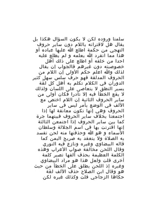 ‫سلمنا وروده لكن ل يكون السؤال هكذا بل‬
‫يقال هل لقترانه باللم دون ساير حروف‬
‫التهجي من حكمة اطلع ا عليها عباده أو‬
‫هذا مما انفرد ا بعلمه و لم يطلع عليه‬
‫ُ‬
‫احدا من خلقه أو اطلع على ذلك أهل‬
‫خصوصيته دون غيرهم فالجواب إن يقال‬
‫لذلك وا اعلم حكم الولى إن اللم من‬
‫الحروف المدلقة فهو حرف سلس سهل كثير‬
‫الدوران في الكلم تكلم به أهل كل ل غة‬
‫َ‬
‫يسير النطق ل يتعاصى على اللسان ولذلك‬
‫ل يقع الخطأ فيه إل نادرا فكان أولى من‬
‫ساير الحروف الثانية إن اللم اختص مع‬
‫اللف في الوضع بأمر ليس في ساير‬
‫الحروف وهي إنها تكون معانقة لها إذا‬
‫اجتمعنا بخلف ساير الحروف فبينهما جرة‬
‫كما بين ساير الحروف إذا اجتمعن الثالثة‬
‫إنها اقترنت بها في اسم الجللة وسلطان‬
‫السماء و هو ا وحذفنها منه لحن تفسد‬
‫به الصلة ول ينعقد به صريح اليمن كما‬
‫قاله البيضاوي وغيره ونازع فيه النوري‬
‫وقال اللحن مخالفة صواب العراب وهذه‬
‫الكلمة العظيمة بحذف ألفها تصير كلمة‬
‫أخرى قلت ولعل هذا هو مراد البيضاوي‬
‫وغيره إذ اللحن يطلق على الخطأ من حيث‬
‫هو وقال ابن الصلح حذف اللف ل غة‬
‫َ‬
‫حكاها الزجاجي قلت وكذلك غيره لكن‬

 
