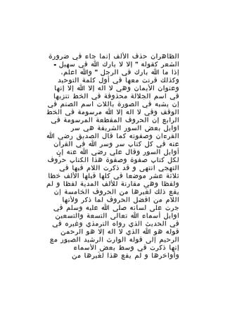 ‫الظاهران حذف اللف إنما جاء في ضرورة‬
‫الشعر كقوله " إل ل بارك ا في سهيل -‬
‫إذا ما ا بارك في الرجل " وا اعلم،‬
‫وكذلك قرنت معها في أول كلمة التوحيد‬
‫وعنوان اليمان وهي ل اله إل ا إل إنها‬
‫في اسم الجللة محذوفة في الخط تنزيها‬
‫إن يشبه في الصورة باللت اسم الصنم في‬
‫الوقف وفي ل اله إل ا مرسومة في الخط‬
‫الرابع إن الحروف المقطعة المرسومة في‬
‫اوايل بعض السور الشريفة هي سر‬
‫القرءان وصفوته كما قال الصديق رضي ا‬
‫عنه في كل كتاب سر وسر ا في القرآن‬
‫أوايل السور وقال علي رضي ا عنه إن‬
‫لكل كتاب صفوة وصفوة هذا الكتاب ح روف‬
‫ُ‬
‫التهجي انتهى و قد ذكرت اللم فيها في‬
‫ثلثة عشر موضعا في كلها قبلها اللف خطا‬
‫ولفظا وهي مقارنة لللف المدية لفظا و لم‬
‫يقع ذلك ل غيرها من الحروف الخامسة إن‬
‫َ‬
‫اللم من افضل الحروف لما ذكر ولنها‬
‫جرت على لسانه صلى ا عليه وسلم في‬
‫اوايل أسماء ا تعالى التسعة والتسعين‬
‫في الحديث الذي رواه الترمذي وغيره في‬
‫قوله هو ا الذي ل اله إل هو الرحمن‬
‫الرحيم إلى قوله الوارث الرشيد الصبور مع‬
‫إنها ذكرت في وسط بعض السماء‬
‫وأواخرها و لم يقع هذا ل غيرها من‬
‫َ‬

 