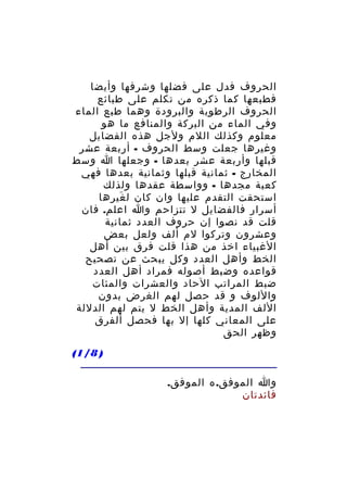 ‫الحروف فدل على فضلها وشرفها وأيضا‬
‫فطبعها كما ذكره من تكلم على طبائع‬
‫الحروف الرطوبة والبرودة وهما طبع الماء‬
‫وفي الماء من البركة والمنافع ما هو‬
‫معلوم وكذلك اللم ولجل هذه الفضايل‬
‫وغيرها جعلت وسط الحروف - أربعة عشر‬
‫قبلها وأربعة عشر بعدها - وجعلها ا وسط‬
‫المخارج - ثمانية قبلها وثمانية بعدها فهي‬
‫كعبة مجدها - وواسطة عقدها ولذلك‬
‫استحقت التقدم عليها وان كان ل غيرها‬
‫َ‬
‫أسرار فالفضايل ل تتزاحم وا اعلم. فان‬
‫قلت قد نصوا إن حروف العدد ثمانية‬
‫وعشرون وتركوا لم ألف ولعل بعض‬
‫الغبياء اخذ من هذا قلت فرق بين أهل‬
‫الخط وأهل العدد وكل يبحث عن تصحيح‬
‫قواعده وضبط أصوله فمراد أهل العدد‬
‫ضبط المراتب الحاد والعشرات والمئات‬
‫واللوف و قد حصل لهم الغرض بدون‬
‫اللف المدية وأهل الخط ل يتم لهم الدللة‬
‫على المعاني كلها إل بها فحصل ألفرق‬
‫وظهر الحق‬
‫) 8/1(‬
‫وا الموفق. ه الموفق.‬
‫فائدتان‬

 