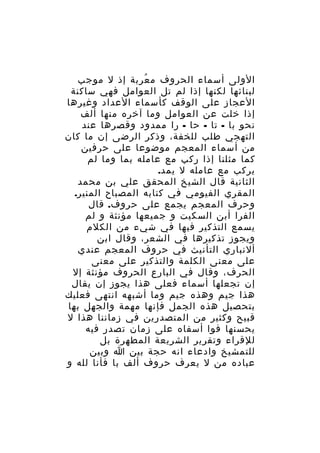 ‫الولى أسماء الحروف م عربة إذ ل موجب‬
‫ُ‬
‫لبنائها لكنها إذا لم تل العوامل فهي ساكنة‬
‫العجاز على الوقف كأسماء العداد وغيرها‬
‫إذا خلت عن العوامل وما آخره منها ألف‬
‫نحو با - تا - حا - را ممدود وقصرها عند‬
‫التهجي طلب للخفة، وذكر الرضى إن ما كان‬
‫من أسماء المعجم موضوعا على حرفين‬
‫كما مثلنا إذا ركب مع عامله بما وما لم‬
‫يركب مع عامله ل يمد.‬
‫الثانية قال الشيخ المحقق علي بن محمد‬
‫المقري الفيومي في كتابه المصباح المنير.‬
‫وحرف المعجم يجمع على حروف. قال‬
‫الفرا أبن السكيت و جميعها مؤنثة و لم‬
‫يسمع التذكير فيها في شيء من الكلم‬
‫ويجوز تذكيرها في الشعر، وقال ابن‬
‫ألنباري التأنيث في حروف المعجم عندي‬
‫على معنى الكلمة والتذكير على معنى‬
‫الحرف، وقال في البارع الحروف مؤنثة إل‬
‫إن تجعلها أسماء فعلى هذا يجوز إن يقال‬
‫هذا جيم وهذه جيم وما أشبهه انتهى فعليك‬
‫بتحصيل هذه الجمل فإنها مهمة والجهل بها‬
‫قبيح وكثير من المتصدرين في زماننا هذا ل‬
‫يحسنها فوا أسفاه على زمان تصدر فيه‬
‫للقراء وتقرير الشريعة المطهرة بل‬
‫للتمشيخ وادعاء انه حجة بين ا وبين‬
‫عباده من ل يعرف حروف ألف با فأنا لله و‬

 
