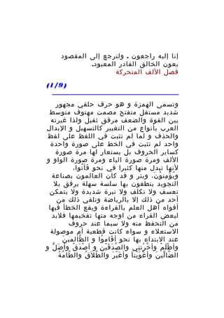 ‫إنا إليه راجعون . ولنرجع إلى المقصود‬
‫بعون الخالق القادر المعبود.‬
‫فصل اللف المتحركة‬
‫) 9/1(‬
‫وتسمى الهمزة و هو حرف حلقي مجهور‬
‫شديد مستفل منفتح مصمت مهتوف متوسط‬
‫بين القوة والضعف مرقق ثقيل ولذا غيرته‬
‫العرب بأنواع من التغيير كالتسهيل و البدال‬
‫والحذف و لما لم تثبت في اللفظ على لفظ‬
‫واحد لم تثبت في الخط على صورة واحدة‬
‫كساير الحروف بل يستعار لها مرة صورة‬
‫اللف ومرة صورة الياء ومرة صورة الواو و‬
‫لنها تبدل منها كثيرا في نحو فأ توا،‬
‫َ ُ‬
‫و ي ؤ من و ن، وبئر و قد كان العالمون بصناعة‬
‫ُ ْ ِ ُ َ‬
‫التجويد ينطقون بها سلسة سهلة برفق بل‬
‫تعسف ول تكلف ول نبرة شديدة ول يتمكن‬
‫أحد من ذلك إل بالرياضة وتلقي ذلك من‬
‫أفواه أهل العلم بالقراءة ويقع الخطأ فيها‬
‫لبعض القراء من اوجه منها تفخيمها فلبد‬
‫من التحفظ منه ول سيما عند حروف‬
‫الستعلء و سواء كانت قطعية أم موصولة‬
‫َ‬
‫عند البتداء بها نحو أ قام وا و ال ظالمي ن‬
‫ّ‬
‫َ ُ‬
‫وأ ظ ل م وأ خ رت ني وال ص دَ ف ي ن و أ ص د ق وأ ض ل و‬
‫َ ّ‬
‫ْ َ ُ‬
‫ّ َْ ِ‬
‫ّ ْ ِ‬
‫َْ ُ‬
‫ّ ّ ُ‬
‫ال ضا لي ن وأ غ و ين ا وأ غ ي ر وال ط ل َق وال طا م ة‬
‫ُ‬
‫ّ‬
‫َْ َ‬
‫ْ َْ َ‬
‫ّ ّ َ‬

 