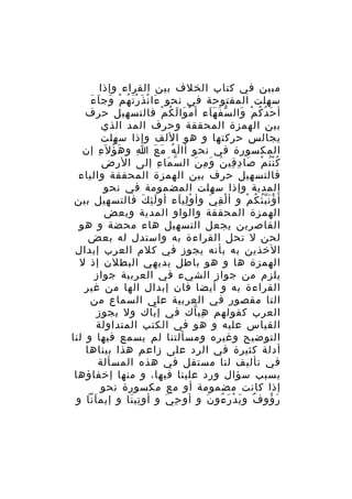 ‫مبين في كتاب الخلف بين القراء وإذا‬
‫سهلت المفتوحة في نحو ءا ن ذ ر ت ه م وج اَ ءَ‬
‫َ ْ َ َْ ُ ْ َ‬
‫أ ح دُ ك م وال س ف ه اء أ م وا ل ك م فالتسهيل حرف‬
‫ْ َ َ ُ ْ‬
‫ّ َ ََ‬
‫َ ُ ْ َ‬
‫بين الهمزة المحققة وحرف المد الذي‬
‫يجالس حركتها و هو اللف وإذا سهلت‬
‫المكسورة في نحو أا ل ه م ع ا و ه ؤ ل َء إن‬
‫َ ُ ِ‬
‫ِ‬
‫َ ُ َ َ‬
‫ك ن ت م صا د قي ن و م ن ال س ما ء إلى الرض‬
‫ّ َ ِ‬
‫ُُْ ْ َ ِ ِ َ َ ِ َ‬
‫فالتسهيل حرف بين الهمزة المحققة والياء‬
‫المدية وإذا سهلت المضمومة في نحو‬
‫أ َ ؤ ن ب ئ ك م و أ ل ق ي وأ و لي اء أو ل ئ ك فالتسهيل بين‬
‫َِ َ‬
‫ِْ َ‬
‫ْ ِ َ‬
‫َُُّ ُ ْ‬
‫الهمزة المحققة والواو المدية وبعض‬
‫القاصرين يجعل التسهيل هاء محضة و هو‬
‫لحن ل تحل القراءة به واستدل له بعض‬
‫الخذين به بأنه يجوز في كلم العرب إبدال‬
‫الهمزة ها و هو باطل بديهي البطلن إذ ل‬
‫يلزم من جواز الشيء في العربية جواز‬
‫القراءة به و أيضا فان إبدال الها من غير‬
‫التا مقصور في العربية على السماع من‬
‫العرب كقولهم هي اك في إ ياك ول يجوز‬
‫ّ‬
‫ِ ّ‬
‫القياس عليه و هو في الكتب المتداولة‬
‫التوضيح وغيره ومسألتنا لم يسمع فيها و لنا‬
‫أدلة كثيرة في الرد على زاعم هذا بيناها‬
‫في تأليف لنا مستقل في هذه المسألة‬
‫بسبب سؤال ورد علينا فيها، و منها إخفاؤها‬
‫إذا كانت مضمومة أو مع مكسورة نحو‬
‫ر ؤو ف و ي د ر ءو ن و أو ح ي و أو تي نا و إيم انا و‬
‫َ‬
‫ِ َ‬
‫ِ َ‬
‫ٌ َ ْ َ ُ َ‬
‫َ ُ‬

 