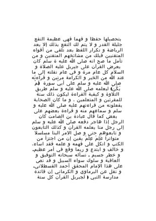 ‫بتحصيلها حفظا و فهما فهي عظيمة النفع‬
‫جليلة القدر و ل يتم لك التفع بذلك إل بعد‬
‫الرياضة و تكرار اللفظ بعد تلقي من أفواه‬
‫المتقنيين قبلك من مشائخهم المتقنين و من‬
‫تأمل ما صح انه صلى ا عليه ة سلم كان‬
‫يعرض القرآن على جبريل عليه الصلة و‬
‫السلم كل عام مرة و في عام نقلته إلى ما‬
‫عند ا من الخير و الكرامة مرتين و قراء ته‬
‫َ‬
‫) ْ‬
‫صلى ا عليه و سلم على أب ي سورة لَ م‬
‫ّ‬
‫ي ك ن( ليعلمه صلى ا عليه و سلم طريق‬
‫َ ُ ْ‬
‫التلوة و كيفية القراءة ليكون ذلك سنة‬
‫للمقرئين و المتعلمين ، و ما كان الصحابة‬
‫يفعلونه من قراءتهم عليه صلى ا عليه و‬
‫سلم و سماعهم منه و قراءة بعضهم على‬
‫بعض كما قال عبادة بن الصامت كان‬
‫الرجل إذا هاجر دفعه صلى ا عليه و سلم‬
‫إلى رجل منا يعلمه القرآن و كذلك التابعون‬
‫و تابعوهم حتى و صل المر الينا مسلسل‬
‫متواترا ع ل م ع ل م يقين إن من اجتزأ من‬
‫َِ َ ِْ َ‬
‫الكتب و اتكل على فهمه و علمه فقد اساء،‬
‫و خالف و ابتدع و ربما وقع في أمر عظيم.‬
‫و خطر جسيم . نسأله سبحانه التوفيق و‬
‫العافية و سلوك سواء السبيل و قد نص‬
‫على هذا المام المحقق أحمد القسطلني.‬
‫و نقل عن البرماوي و الكرماني إن فائدة‬
‫مدارسة النبي ) لجبريل القرآن كل سنة‬

 