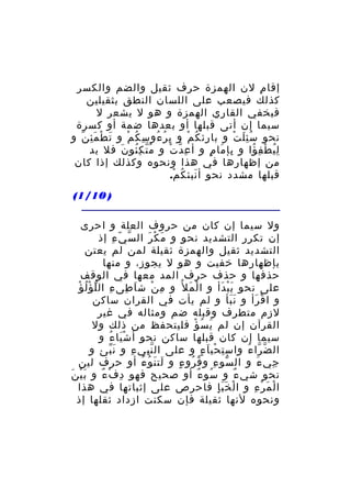 ‫إقا م لن الهمزة حرف ثقيل والضم والكسر‬
‫ِ‬
‫كذلك فيصعب على اللسان النطق بثقيلين‬
‫فيخفي القاري الهمزة و هو ل يشعر ل‬
‫سيما إن أتى قبلها أو بعدها ضمة أو كسرة‬
‫نحو س ئ ل ت و با رئ ك م و ب ر ءو س ك م و ت ط م ئ ن و‬
‫َ ْ َِ ّ‬
‫ِ ُ ُ ِ ُ ْ‬
‫ِ ُ ْ‬
‫َُِ ْ‬
‫ل ي ط ف ؤا و بإ ما م و أ ع د ت و م ت ك ئو ن فل بد‬
‫ُّ ُِ َ‬
‫ِ ّ ْ‬
‫ِ َ ٍ‬
‫ُِ ْ ِ ُ‬
‫من إظهارها في هذا ونحوه وكذلك إذا كان‬
‫قبلها مشدد نحو أ نبئ ك م.‬
‫َ ُ ْ‬
‫) 01/1(‬
‫ول سيما إن كان من حروف العلة و احرى‬
‫إن تكرر التشديد نحو و م ك رَ ال س ي ء إذ‬
‫ّ ّ ِ‬
‫َ ْ‬
‫التشديد ثقيل والهمزة ثقيلة لمن لم يعتن‬
‫بإظهارها خفيت و هو ل يجوز، و منها‬
‫حذفها و حذف حرف المد معها في الوقف‬
‫على نحو ي ب دأ و ا ل م ل ُ و م ن ش اَ طى ء ال ل ؤ ل ؤْ‬
‫ِ ِ ّ ُْ‬
‫ِ ْ‬
‫ْ َ‬
‫َْ َ‬
‫و ا ق رأ و ن بأ و لم يأت في القران ساكن‬
‫ََ‬
‫ْ َ‬
‫لزم متطرف وقبله ضم ومثاله في غير‬
‫القرآن إن لم ي س ؤ فليتحفظ من ذلك ول‬
‫َ ُ ْ‬
‫سيما إن كان قبلها ساكن نحو أ ش يا ء و‬
‫َْ ُ‬
‫ال ض را ء واس ت حي ا ء و على ال ن بي ء و ن بئ و‬
‫َّ‬
‫ِّ ِ‬
‫ِ ْ َ ٍ‬
‫ّ ّ ُ‬
‫جي ء و ال سو ء و ق رو ء و لت ن وُ ء أو حرف لين‬
‫َ َ ُ‬
‫ُ ُ ٍ‬
‫ّ ِ‬
‫ِ َ‬
‫نحو شي ء و سو ء أو صحيح فهو د ف ء و ب ي ن‬
‫َْ َ‬
‫ِ ْ ٌ‬
‫ُ ٌ‬
‫ٌ‬
‫ا ل م ر ء و ا ل خ ب إ فاحرص على إثباتها في هذا‬
‫ْ ََِ‬
‫ْ َ ْ ِ‬
‫ونحوه لنها ثقيلة فإن سكنت ازداد ثقلها إذ‬

 