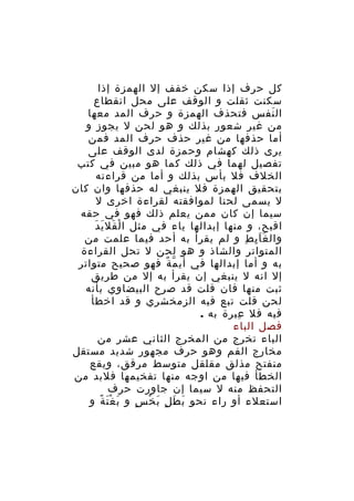 ‫كل حرف إذا سكن خفف إل الهمزة إذا‬
‫سكنت ثقلت و الوقف على محل انقطاع‬
‫ال نفس فتحذف الهمزة و حرف المد معها‬
‫َ‬
‫من غير شعور بذلك و هو لحن ل يجوز و‬
‫أما حذفها من غير حذف حرف المد فمن‬
‫يرى ذلك كهشام وحمزة لدى الوقف على‬
‫تفصيل لهما في ذلك كما هو مبين في كتب‬
‫الخلف فل بأس بذلك و أما من قراءته‬
‫بتحقيق الهمزة فل ينبغي له حذفها وان كان‬
‫ل يسمى لحنا لموافقته لقراءة اخرى ل‬
‫سيما إن كان ممن يعلم ذلك فهو في حقه‬
‫َ َ َ‬
‫اقبح، و منها إبدالها ياء في مثل ا لْ قل ي د‬
‫وال غ ا ي ط و لم يقرأ به أحد فيما علمت من‬
‫ََِ ِ‬
‫المتواتر والشاذ و هو لحن ل تحل القراءة‬
‫به و أما إبدالها في أي م ة فهو صحيح متواتر‬
‫ّ ٌ‬
‫إل انه ل ينبغي إن يقرأ به إل من طريق‬
‫ثبت منها فان قلت قد صرح البيضاوي بأنه‬
‫لحن قلت تبع فيه الزمخشري و قد اخطأ‬
‫فيه فل عبرة به .‬
‫ِ‬
‫فصل الباء‬
‫الباء تخرج من المخرج الثاني عشر من‬
‫مخارج الفم وهو حرف مجهور شديد مستقل‬
‫منفتح مذلق مقلقل متوسط مرقق، ويقع‬
‫الخطأ فيها من اوجه منها تفخيمها فلبد من‬
‫التحفظ منه ل سيما إن جاورت حرف‬
‫استعلء أو راء نحو ب ط ل ب خ س و ب غ ت ة و‬
‫َ َْ ً‬
‫َ َ ٍ َ ْ ٍ‬

 