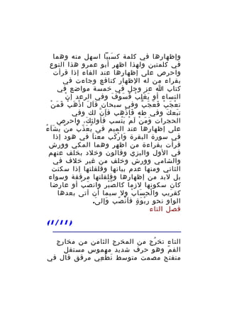 ‫وإظهارها في كلمة ك سب با اسهل منه وهما‬
‫َ َ‬
‫في كلمتين ولهذا اظهر أبو عمرو هذا النوع‬
‫واحرص على إظهارها عند الفاء إذا قرأت‬
‫بقراء من له الظهار كنافع وجاءت في‬
‫كتاب ا عز وجل في خمسة مواضع في‬
‫ْ‬
‫النساء أو ي غ ل ب ف س و ف وفي الرعد إ ن‬
‫َ ِْ ْ َ َ ْ َ‬
‫َ ْ َ ْ َ َ ْ‬
‫ت ع ج ب ف ع ج ب وفي سبحان ق اَ ل ا ذ ه ب ف م ن‬
‫ْ َ ْ َ َ َ ٌ‬
‫ت بع ك وفي طه فا ذهب ف إ ن لك وفي‬
‫َ ّ‬
‫َ ْ‬
‫َ َ‬
‫الحجرات و م ن ل م ي تسب فأول ئ ك، واحرص‬
‫ِ َ‬
‫َ َ ْ َ ْ َُ‬
‫على إظهارها عند الميم في ي ع ذ ب م ن ي ش ا ءُ‬
‫َْ َ َ َ‬
‫ُ َ ّ ُ‬
‫في سورة البقرة وا ر كب م عن ا في هود إذا‬
‫َ َ‬
‫َ ْ َ‬
‫قرأت بقراءة من اظهر وهما المكي وورش‬
‫في الول والبزي وقالون وخلد بخلف عنهم‬
‫والشامي وورش وخلف من غير خلف في‬
‫الثاني ومنها عدم بيانها وقلقلتها إذا سكنت‬
‫بل لبد من إظهارها وقلقلتها مرققة وسواء‬
‫كان سكونها لزما كال ص ب ر وان ص ب أو عارضا‬
‫َ ْ‬
‫ّْ ِ‬
‫كق ريب وا ل ح سا ب ول سيما أن آتى بعدها‬
‫ْ ِ َ ْ‬
‫َ‬
‫الواو نحو ر ب و ة ف ا ن صب وإل ى.‬
‫َ‬
‫َ‬
‫ْ َ ٍ َْ ً‬
‫فصل التاء‬
‫) 11/1(‬
‫التاء تخ رج من المخرج الثامن من مخارج‬
‫ُ‬
‫الف م وهو حرف شديد مهموس مستفل‬
‫ّ‬
‫منفتح مصمت متوسط ن ط عي مرقق قال في‬
‫َ ْ ِ‬

 