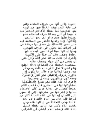 ‫التمهيد وقيل أنها من حروف القلقلة وهو‬
‫في غاية البعد ويقع الخطأ فيها من اوجه‬
‫منها تفخيمها كما يفعله العاجم فليحذ ر منه‬
‫ْ‬
‫ل سيما أن آتى بعدها حرف استعلء نحو‬
‫َُِ َ‬
‫تقد روا ع ل ي ها و تخر ج أو ألف نحو الت ا ئ بو ن‬
‫ُ‬
‫ُ‬
‫ََْ َ‬
‫ُ‬
‫و تأ كل و ن وإذا رققتها فأحذر من المبالغة فيه‬
‫َ ُ ُ َ‬
‫حتى تصير كالممالة بل تنطق بها مرققة من‬
‫غير إفراط كما تحكي في حروف التهجي،‬
‫ومنها إبدالها سينا أو كالسين فيحدث فيها‬
‫رخاوة وصفير وقد كثر هذا على اللسنة‬
‫وأحرى أن كانت ساكنة نحو فت ن ة وات ل حتى‬
‫ِ ْ ٌ َ ُْ‬
‫إن بعض من كثر جهله وضعف عقله‬
‫يستحسنه ويجعله من الفصاحة ورقة الطبع‬
‫وهو لحن ل تحل القراء به فأحذره وح ذر‬
‫ّ‬
‫منه، ومنها إبدالها طاء واكثر ما يكون إذا‬
‫َ ُ َ‬
‫جاور ت حروف الطباق نحو ت ض ل و تض ع و ن‬
‫َ ِ ّ َ‬
‫ّ‬
‫وت ض حك و ن و ت ظ ه رو ن و تص دق و ت ص ب روا‬
‫َ ِْ ُ‬
‫ْ َ ُ َ َ ّ ّ ُ َ َ ّ‬
‫ْ َ ُ َ‬
‫وأخرى إن كان طاء نحو تطل ع وأفت ط مع و ن‬
‫ٌ‬
‫لمشاركتها لها في المخرج فان فخمت اللم‬
‫بعدها كتصلي في رواية ورش كان الهتمام‬
‫ببيانها و إخراجها من مخرجها أولى إذ يسهل‬
‫على اللسان إبدالها في هذه الحالة اكثر من‬
‫غيرها فان حال بين التاء والطاء لم نحو‬
‫اختلط وجب التحفظ من إبدالها طاء ومن‬
‫تفخيم اللم وكثير من الناس يفعله فيبدل‬
‫التاء طاء ويفخم اللم فيلحن في الحرفين‬

 