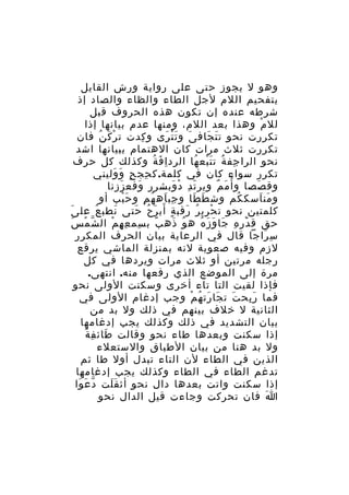 ‫وهو ل يجوز حتى على رواية ورش القايل‬
‫بتفحيم اللم لجل الطاء والظاء والصاد إذ‬
‫شرطه عنده إن تكون هذه الحروف قبل‬
‫لل م وهذا بعد اللم، ومنها عدم بيانها إذا‬
‫ْ‬
‫تكررت نحو ت ت جاف ى و ت ت رى و كدت ت ر ك ن فان‬
‫ْ َ ُ‬
‫ِ‬
‫َ َْ َ‬
‫َ َ‬
‫تكررت ثلث مرات كان الهتمام ببيانها اشد‬
‫نحو الرا جف ة ت ت بع ها الرد ا ف ة وكذلك كل حرف‬
‫ِ َ ُ‬
‫ِ َُ َ ْ ُ‬
‫تكرر سواء كان في كلمة. ك حج ح و وليني‬
‫ِ ٍ َ َ‬
‫وق صصا و أ ُ م م وير ت د د وبشرر وفع ززنا‬
‫َ‬
‫َ‬
‫َ ِ ْ َ‬
‫َ ٌ‬
‫َ‬
‫و من اسك كم وش ط طا و جب اه ه م و ح بب أو‬
‫َْ‬
‫ِ َ ُ ِ‬
‫َ َ‬
‫ُ‬
‫َ َ‬
‫كلمتين نحو ت ح ري ر رقب ة أب ر ح حتى نطب ع عل ىَ‬
‫ُ‬
‫َ‬
‫ْ ِ ُ َ ٍ َ َ ُ َ‬
‫ّ ْ َ‬
‫حق ق د ر ه جا و ز ه ه و ذه ب ب سم ع ه م ال ش م س‬
‫ِ ِ ِ ْ‬
‫ً‬
‫ُ َ‬
‫َْ ِ ِ َ َ َ ُ‬
‫س راجا قال في الرعاية بيان الحرف المكرر‬
‫ِ َ‬
‫لزم وفيه صعوبة لنه بمنزلة الماشي يرقع‬
‫رجله مرتين أو ثلث مرات ويردها في كل‬
‫مرة إلى الموضع الذي رفعها منه. انتهى.‬
‫فإذا لقيت التا تاء أخرى وسكنت الولى نحو‬
‫فما ر بح ت ت جا رت ه م وجب إدغام الولى في‬
‫َ َ َ ُ ْ‬
‫َِ‬
‫الثانية ل خلف بينهم في ذلك ول بد من‬
‫بيان التشديد في ذلك وكذلك يجب إدغامها‬
‫َ ِ ٌ‬
‫إذا سكنت وبعدها طاء نحو وقالت طائ ف ة‬
‫ول بد هنا من بيان الطباق والستعلء‬
‫الذين في الطاء لن التاء تبدل أول طا ثم‬
‫تدغم الطاء في الطاء وكذلك يجب إدغامها‬
‫إذا سكنت واتت بعدها دال نحو أث قَ لت د ع وا‬
‫ّ َ َ‬
‫َ‬
‫ا فان تحركت وجاءت قيل الدال نحو‬
‫َ‬

 